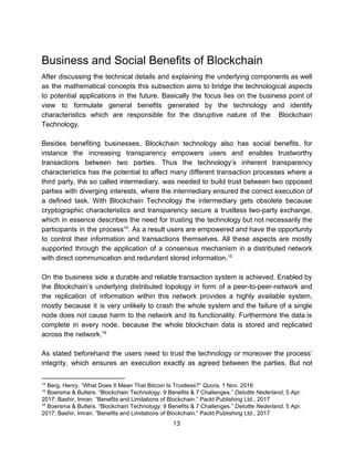 Business​ ​and​ ​Social​ ​Benefits​ ​of​ ​Blockchain
After discussing the technical details and explaining the underlying components as well
as the mathematical concepts this subsection aims to bridge the technological aspects
to potential applications in the future. Basically the focus lies on the business point of
view to formulate general benefits generated by the technology and identify
characteristics which are responsible for the disruptive nature of the Blockchain
Technology.
Besides benefiting businesses, Blockchain technology also has social benefits, for
instance the increasing transparency empowers users and enables trustworthy
transactions between two parties. Thus the technology’s inherent transparency
characteristics has the potential to affect many different transaction processes where a
third party, the so called intermediary, was needed to build trust between two opposed
parties with diverging interests, where the intermediary ensured the correct execution of
a defined task. With Blockchain Technology the intermediary gets obsolete because
cryptographic characteristics and transparency secure a trustless two-party exchange,
which in essence describes the need for trusting the technology but not necessarily the
participants in the process . As a result users are empowered and have the opportunity14
to control their information and transactions themselves. All these aspects are mostly
supported through the application of a consensus mechanism in a distributed network
with​ ​direct​ ​communication​ ​and​ ​redundant​ ​stored​ ​information.15
On the business side a durable and reliable transaction system is achieved. Enabled by
the Blockchain’s underlying distributed topology in form of a peer-to-peer-network and
the replication of information within this network provides a highly available system,
mostly because it is very unlikely to crash the whole system and the failure of a single
node does not cause harm to the network and its functionality. Furthermore the data is
complete in every node, because the whole blockchain data is stored and replicated
across​ ​the​ ​network.16
As stated beforehand the users need to trust the technology or moreover the process’
integrity, which ensures an execution exactly as agreed between the parties. But not
14
​ ​Berg,​ ​Henry.​ ​“What​ ​Does​ ​It​ ​Mean​ ​That​ ​Bitcoin​ ​Is​ ​Trustless?”​ ​​Quora​,​ ​1​ ​Nov.​ ​2016
15
​ ​Boersma​ ​&​ ​Bulters.​ ​“Blockchain​ ​Technology:​ ​9​ ​Benefits​ ​&​ ​7​ ​Challenges.”​ ​​Deloitte​ ​Nederland​,​ ​5​ ​Apr.
2017;​ ​Bashir,​ ​Imran.​ ​“Benefits​ ​and​ ​Limitations​ ​of​ ​Blockchain.”​ ​Packt​ ​Publishing​ ​Ltd.,​ ​2017
16
​ ​Boersma​ ​&​ ​Bulters.​ ​“Blockchain​ ​Technology:​ ​9​ ​Benefits​ ​&​ ​7​ ​Challenges.”​ ​​Deloitte​ ​Nederland​,​ ​5​ ​Apr.
2017;​ ​Bashir,​ ​Imran.​ ​“Benefits​ ​and​ ​Limitations​ ​of​ ​Blockchain.”​ ​Packt​ ​Publishing​ ​Ltd.,​ ​2017
13  
 