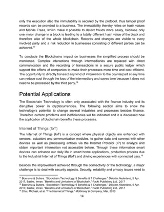 only the execution also the immutability is secured by the protocol, thus tamper proof
records can be provided to a business. The immutability thereby relies on hash values
and Merkle Trees, which make it possible to detect frauds more easily, because only
one minor change in a block is leading to a totally different hash value of the block and
therefore also of the whole blockchain. Records and changes are visible to every
involved party and a risk reduction in businesses consisting of different parties can be
achieved.17
To conclude the Blockchains impact on businesses the simplified process should be
mentioned. Complex interactions through intermediaries are replaced with direct
communication and the recording of transactions in a secure public ledger which
support the efforts of companies to make their processes more time and cost efficient.
The opportunity to directly transact any kind of information to the counterpart at any time
can reduce cost through the loss of the intermediary and saves time because it does not
need​ ​to​ ​be​ ​processed​ ​by​ ​the​ ​third​ ​party.18
Potential​ ​Applications
The Blockchain Technology is often only associated with the finance industry and its
disruptive power in cryptocurrencies. The following section aims to show the
technology’s potential to change several industries and processes besides finance.
Therefore current problems and inefficiencies will be indicated and it is discussed how
the​ ​application​ ​of​ ​blockchain​ ​benefits​ ​these​ ​processes.
Internet​ ​of​ ​Things​ ​(IoT)
The Internet of Things (IoT) is a concept where physical objects are enhanced with
sensors, actuators and communication modules, to gather data and connect with other
devices as well as processing entities via the Internet Protocol (IP) to analyze and
obtain important information not accessible before. Through these information smart
devices can enhance our daily life in smart home applications, production process due
to​ ​the​ ​Industrial​ ​Internet​ ​of​ ​Things​ ​(IIoT)​ ​and​ ​driving​ ​experiences​ ​with​ ​connected​ ​cars.19
Besides the improvement achieved through the connectivity of the technology, a major
challenge is to deal with security aspects. Security, reliability and privacy issues need to
17
​ ​Boersma​ ​&​ ​Bulters.​ ​“Blockchain​ ​Technology:​ ​9​ ​Benefits​ ​&​ ​7​ ​Challenges.”​ ​​Deloitte​ ​Nederland​,​ ​5​ ​Apr.
2017;​ ​Bashir,​ ​Imran.​ ​“Benefits​ ​and​ ​Limitations​ ​of​ ​Blockchain.”​ ​Packt​ ​Publishing​ ​Ltd.,​ ​2017
18
​ ​Boersma​ ​&​ ​Bulters.​ ​“Blockchain​ ​Technology:​ ​9​ ​Benefits​ ​&​ ​7​ ​Challenges.”​ ​​Deloitte​ ​Nederland​,​ ​5​ ​Apr.
2017;​ ​Bashir,​ ​Imran.​ ​“Benefits​ ​and​ ​Limitations​ ​of​ ​Blockchain.”​ ​Packt​ ​Publishing​ ​Ltd.,​ ​2017
19
​ ​Chui,​ ​Michael,​ ​et​ ​al.​ ​“The​ ​Internet​ ​of​ ​Things.”​ ​​McKinsey​ ​&​ ​Company​,​ ​Mar.​ ​2010
14  
 