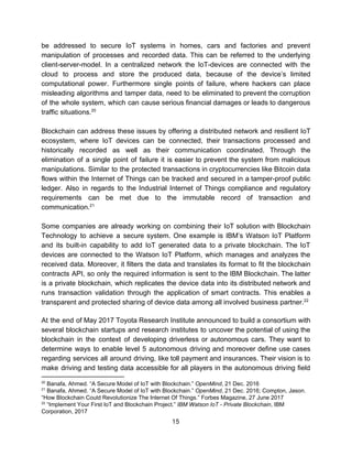 be addressed to secure IoT systems in homes, cars and factories and prevent
manipulation of processes and recorded data. This can be referred to the underlying
client-server-model. In a centralized network the IoT-devices are connected with the
cloud to process and store the produced data, because of the device’s limited
computational power. Furthermore single points of failure, where hackers can place
misleading algorithms and tamper data, need to be eliminated to prevent the corruption
of the whole system, which can cause serious financial damages or leads to dangerous
traffic​ ​situations.20
Blockchain can address these issues by offering a distributed network and resilient IoT
ecosystem, where IoT devices can be connected, their transactions processed and
historically recorded as well as their communication coordinated. Through the
elimination of a single point of failure it is easier to prevent the system from malicious
manipulations. Similar to the protected transactions in cryptocurrencies like Bitcoin data
flows within the Internet of Things can be tracked and secured in a tamper-proof public
ledger. Also in regards to the Industrial Internet of Things compliance and regulatory
requirements can be met due to the immutable record of transaction and
communication.21
Some companies are already working on combining their IoT solution with Blockchain
Technology to achieve a secure system. One example is IBM’s Watson IoT Platform
and its built-in capability to add IoT generated data to a private blockchain. The IoT
devices are connected to the Watson IoT Platform, which manages and analyzes the
received data. Moreover, it filters the data and translates its format to fit the blockchain
contracts API, so only the required information is sent to the IBM Blockchain. The latter
is a private blockchain, which replicates the device data into its distributed network and
runs transaction validation through the application of smart contracts. This enables a
transparent​ ​and​ ​protected​ ​sharing​ ​of​ ​device​ ​data​ ​among​ ​all​ ​involved​ ​business​ ​partner.22
At the end of May 2017 Toyota Research Institute announced to build a consortium with
several blockchain startups and research institutes to uncover the potential of using the
blockchain in the context of developing driverless or autonomous cars. They want to
determine ways to enable level 5 autonomous driving and moreover define use cases
regarding services all around driving, like toll payment and insurances. Their vision is to
make driving and testing data accessible for all players in the autonomous driving field
20
​ ​Banafa,​ ​Ahmed.​ ​“A​ ​Secure​ ​Model​ ​of​ ​IoT​ ​with​ ​Blockchain.”​ ​​OpenMind​,​ ​21​ ​Dec.​ ​2016
21
​ ​Banafa,​ ​Ahmed.​ ​“A​ ​Secure​ ​Model​ ​of​ ​IoT​ ​with​ ​Blockchain.”​ ​​OpenMind​,​ ​21​ ​Dec.​ ​2016;​ ​Compton,​ ​Jason.
“How​ ​Blockchain​ ​Could​ ​Revolutionize​ ​The​ ​Internet​ ​Of​ ​Things.”​ ​Forbes​ ​Magazine,​ ​27​ ​June​ ​2017
22
​ ​“Implement​ ​Your​ ​First​ ​IoT​ ​and​ ​Blockchain​ ​Project.”​ ​​IBM​ ​Watson​ ​IoT​ ​-​ ​Private​ ​Blockchain​,​ ​IBM
Corporation,​ ​2017
15  
 