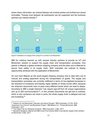 where these information are shared between all involved parties and furthermore stored
immutably. Thereby trust between all participants can be supported and the business
partners​ ​can​ ​interact​ ​directly.28
Figure​ ​6:​ ​Illustration​ ​of​ ​a​ ​Supply​ ​Chain​ ​using​ ​IoT​ ​to​ ​connect​ ​to​ ​the​ ​Blockchain
IBM for instance teamed up with several industry partners to provide an IoT and
Blockchain solution to support the supply chain and transportation processes. One
partner is Maersk a global container shipping company and the other one is Walmart to
secure food safety in its supply chain. Both examples are outlined to display
opportunities​ ​achieved​ ​with​ ​the​ ​application​ ​of​ ​Blockchain.
On one hand Maersk as the world largest shipping company has to deal with a lot of
manual and analog paperwork during the transportation of goods. The supply and
transportation processes are currently inefficient in terms of non-digitized processes in
the shipment of containers and thereby highly reliable on timely human effort, because
the shipment documents have to pass many different hands which can lead to delays.
According to IBM a single shipment “can require sign-off from 30 unique organizations
and up to 200 communications” . In this process documents can get lost or overlook,29
which is why containers can stuck in ports, the whole supply chain is delayed and cost
are​ ​increasing.30
28
​ ​“Watson​ ​IoT​ ​and​ ​Blockchain:​ ​Disruptor​ ​and​ ​Game​ ​Changer.”​ ​IBM​ ​Corporation,​ ​27​ ​Oct.​ ​2016;
“Implement​ ​Your​ ​First​ ​IoT​ ​and​ ​Blockchain​ ​Project.”​ ​​IBM​ ​Watson​ ​IoT​ ​-​ ​Private​ ​Blockchain​,​ ​IBM
Corporation,​ ​2017
29
​ ​“The​ ​Paper​ ​Trail​ ​of​ ​a​ ​Shipping​ ​Container.”​ ​IBM​ ​Corporation,​ ​3​ ​Mar.​ ​2017
30
​ ​Haswell​ ​&​ ​Storgaard.​ ​​Maersk​ ​and​ ​IBM​ ​Unveil​ ​First​ ​Industry-Wide​ ​Cross-Border​ ​Supply​ ​Chain​ ​Solution
on​ ​Blockchain​.​ ​5​ ​Mar.​ ​2017
17  
 