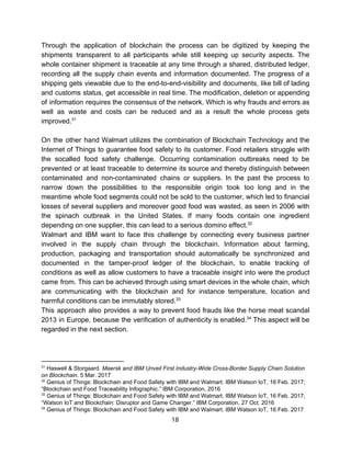 Through the application of blockchain the process can be digitized by keeping the
shipments transparent to all participants while still keeping up security aspects. The
whole container shipment is traceable at any time through a shared, distributed ledger,
recording all the supply chain events and information documented. The progress of a
shipping gets viewable due to the end-to-end-visibility and documents, like bill of lading
and customs status, get accessible in real time. The modification, deletion or appending
of information requires the consensus of the network. Which is why frauds and errors as
well as waste and costs can be reduced and as a result the whole process gets
improved.31
On the other hand Walmart utilizes the combination of Blockchain Technology and the
Internet of Things to guarantee food safety to its customer. Food retailers struggle with
the socalled food safety challenge. Occurring contamination outbreaks need to be
prevented or at least traceable to determine its source and thereby distinguish between
contaminated and non-contaminated chains or suppliers. In the past the process to
narrow down the possibilities to the responsible origin took too long and in the
meantime whole food segments could not be sold to the customer, which led to financial
losses of several suppliers and moreover good food was wasted, as seen in 2006 with
the spinach outbreak in the United States. If many foods contain one ingredient
depending​ ​on​ ​one​ ​supplier,​ ​this​ ​can​ ​lead​ ​to​ ​a​ ​serious​ ​domino​ ​effect.32
Walmart and IBM want to face this challenge by connecting every business partner
involved in the supply chain through the blockchain. Information about farming,
production, packaging and transportation should automatically be synchronized and
documented in the tamper-proof ledger of the blockchain, to enable tracking of
conditions as well as allow customers to have a traceable insight into were the product
came from. This can be achieved through using smart devices in the whole chain, which
are communicating with the blockchain and for instance temperature, location and
harmful​ ​conditions​ ​can​ ​be​ ​immutably​ ​stored.33
This approach also provides a way to prevent food frauds like the horse meat scandal
2013 in Europe, because the verification of authenticity is enabled. This aspect will be34
regarded​ ​in​ ​the​ ​next​ ​section.
31
​ ​Haswell​ ​&​ ​Storgaard.​ ​​Maersk​ ​and​ ​IBM​ ​Unveil​ ​First​ ​Industry-Wide​ ​Cross-Border​ ​Supply​ ​Chain​ ​Solution
on​ ​Blockchain​.​ ​5​ ​Mar.​ ​2017
32
​ ​Genius​ ​of​ ​Things:​ ​Blockchain​ ​and​ ​Food​ ​Safety​ ​with​ ​IBM​ ​and​ ​Walmart.​ ​IBM​ ​Watson​ ​IoT,​ ​16​ ​Feb.​ ​2017;
“Blockchain​ ​and​ ​Food​ ​Traceability​ ​Infographic.”​ ​IBM​ ​Corporation,​ ​2016
33
​ ​Genius​ ​of​ ​Things:​ ​Blockchain​ ​and​ ​Food​ ​Safety​ ​with​ ​IBM​ ​and​ ​Walmart.​ ​IBM​ ​Watson​ ​IoT,​ ​16​ ​Feb.​ ​2017;
“Watson​ ​IoT​ ​and​ ​Blockchain:​ ​Disruptor​ ​and​ ​Game​ ​Changer.”​ ​IBM​ ​Corporation,​ ​27​ ​Oct.​ ​2016
34
​ ​Genius​ ​of​ ​Things:​ ​Blockchain​ ​and​ ​Food​ ​Safety​ ​with​ ​IBM​ ​and​ ​Walmart.​ ​IBM​ ​Watson​ ​IoT,​ ​16​ ​Feb.​ ​2017
18  
 