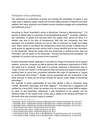 Verification​ ​of​ ​the​ ​authenticity
The verification of authenticity of goods and thereby the traceability of origins is one
major goal of applying supply chains and the food safety activities of Walmart and other
retailers. But many producers and retailers across industries struggle with counterfeiting
and​ ​trademark​ ​piracy.35
According to David Greenfield’s article ​Is Blockchain Coming to Manufacturing? “ 7-8
percent of global trade is comprised of counterfeit/pirated goods” . Currently, validation36
and verification of goods and services within the supply chain cannot be done in a
reliable way due to the lack of transparency. Not only can companies lose their
reputation but counterfeit products can set its user or consumer on health and safety
risks. Wipro wants to counteract the transparency issue and provide a reliable way to
verify goods by registering every product with a unique identifier and its key information
on the blockchain. Along the supply chain the authenticity is verified at every step and
information can be added to the blockchain. Through the tracking and traceability, the
originality​ ​of​ ​a​ ​product​ ​can​ ​be​ ​proven​ ​to​ ​the​ ​customer.37
Another blockchain-based application is provided by Project Provenance Ltd to support
retailers, producers, shoppers as well as partners like certification organizations or NGO
and build trust in products. Their goal is to provide customers a transparent view on
“origin, journey and impact” of the products they are buying and support businesses in38
enabling them to prove their competitive attributes like origin of ingredients or “impact
on environment and society” . Quality can be guaranteed and the authenticity of fair39
trade products or cloths can be proven through the secure, public ledger of blockchain
technology.40
For example to proof sustainability of tuna they started a pilot in Indonesia using
“mobile, blockchain technology and smart tagging” . The fisherman is registered and41
certified by a local NGO. When he catches tuna he is sending a simple SMS to register
its catch on the blockchain. Afterwards it gets transferred to the supplier and the
following steps on the supply chain. Every step is added to the existing information on
the​ ​block​ ​chain​ ​and​ ​a​ ​product​ ​history​ ​is​ ​created.42
35
​ ​Greenfield,​ ​David.​ ​​Is​ ​Blockchain​ ​Coming​ ​to​ ​Manufacturing?​​ ​LinkedIn​ ​Corporation,​ ​26​ ​June​ ​2017
36
​ ​Greenfield,​ ​David.​ ​​Is​ ​Blockchain​ ​Coming​ ​to​ ​Manufacturing?​​ ​LinkedIn​ ​Corporation,​ ​26​ ​June​ ​2017
37
​ ​Greenfield,​ ​David.​ ​​Is​ ​Blockchain​ ​Coming​ ​to​ ​Manufacturing?​​ ​LinkedIn​ ​Corporation,​ ​26​ ​June​ ​2017
38
​ ​“Every​ ​Product​ ​Has​ ​a​ ​Story.”​ ​Project​ ​Provenance​ ​Ltd,​ ​2017
39
​ ​“Every​ ​Product​ ​Has​ ​a​ ​Story.”​ ​Project​ ​Provenance​ ​Ltd,​ ​2017
40
​ ​“Every​ ​Product​ ​Has​ ​a​ ​Story.”​ ​Project​ ​Provenance​ ​Ltd,​ ​2017
41
​ ​“From​ ​Shore​ ​to​ ​Plate:​ ​Tracking​ ​Tuna​ ​on​ ​the​ ​Blockchain.”​ ​Project​ ​Provenance​ ​Ltd,​ ​15​ ​July​ ​2016
42
​ ​“From​ ​Shore​ ​to​ ​Plate:​ ​Tracking​ ​Tuna​ ​on​ ​the​ ​Blockchain.”​ ​Project​ ​Provenance​ ​Ltd,​ ​15​ ​July​ ​2016
19  
 