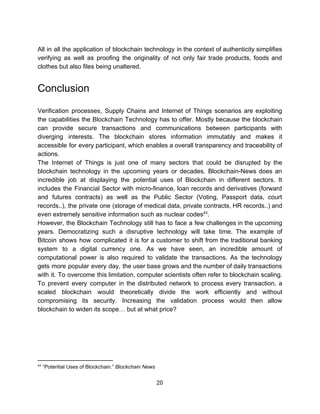 All in all the application of blockchain technology in the context of authenticity simplifies
verifying as well as proofing the originality of not only fair trade products, foods and
clothes​ ​but​ ​also​ ​files​ ​being​ ​unaltered.
Conclusion
 
Verification processes, Supply Chains and Internet of Things scenarios are exploiting
the capabilities the Blockchain Technology has to offer. Mostly because the blockchain
can provide secure transactions and communications between participants with
diverging interests. The blockchain stores information immutably and makes it
accessible for every participant, which enables a overall transparency and traceability of
actions.
The Internet of Things is just one of many sectors that could be disrupted by the
blockchain technology in the upcoming years or decades. Blockchain-News does an
incredible job at displaying the potential uses of Blockchain in different sectors. It
includes the Financial Sector with micro-finance, loan records and derivatives (forward
and futures contracts) as well as the Public Sector (Voting, Passport data, court
records..), the private one (storage of medical data, private contracts, HR records..) and
even​ ​extremely​ ​sensitive​ ​information​ ​such​ ​as​ ​nuclear​ ​codes .43
However, the Blockchain Technology still has to face a few challenges in the upcoming
years. Democratizing such a disruptive technology will take time. The example of
Bitcoin shows how complicated it is for a customer to shift from the traditional banking
system to a digital currency one. As we have seen, an incredible amount of
computational power is also required to validate the transactions. As the technology
gets more popular every day, the user base grows and the number of daily transactions
with it. To overcome this limitation, computer scientists often refer to blockchain scaling.
To prevent every computer in the distributed network to process every transaction, a
scaled blockchain would theoretically divide the work efficiently and without
compromising its security. Increasing the validation process would then allow
blockchain​ ​to​ ​widen​ ​its​ ​scope…​ ​but​ ​at​ ​what​ ​price? 
 
 
 
43
​ ​“Potential​ ​Uses​ ​of​ ​Blockchain.”​ ​​Blockchain​ ​News
20  
 
