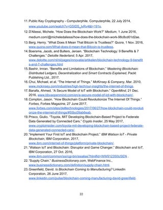 11.Public​ ​Key​ ​Cryptography​ ​-​ ​Computerphile.​ ​Computerphile,​ ​22​ ​July​ ​2014,
www.youtube.com/watch?v=GSIDS_lvRv4&t=191s​.
12.D'Aliessi,​ ​Michele.​ ​“How​ ​Does​ ​the​ ​Blockchain​ ​Work?”​ ​​Medium​,​ ​1​ ​June​ ​2016,
medium.com/@micheledaliessi/how-does-the-blockchain-work-98c8cd01d2ae.
13.Berg,​ ​Henry.​ ​“What​ ​Does​ ​It​ ​Mean​ ​That​ ​Bitcoin​ ​Is​ ​Trustless?”​ ​​Quora​,​ ​1​ ​Nov.​ ​2016,
www.quora.com/What-does-it-mean-that-Bitcoin-is-trustless​.
14.Boersma,​ ​Jacob,​ ​and​ ​Bulters,​ ​Jeroen.​ ​“Blockchain​ ​Technology:​ ​9​ ​Benefits​ ​&​ ​7
Challenges.”​ ​​Deloitte​ ​Nederland​,​ ​5​ ​Apr.​ ​2017,
www.deloitte.com/nl/nl/pages/innovatie/artikelen/blockchain-technology-9-benefit
s-and-7-challenges.html
15.Bashir,​ ​Imran.​ ​“Benefits​ ​and​ ​Limitations​ ​of​ ​Blockchain.”​ ​​Mastering​ ​Blockchain:
Distributed​ ​Ledgers,​ ​Decentralization​ ​and​ ​Smart​ ​Contracts​ ​Explained​,​ ​Packt
Publishing​ ​Ltd.,​ ​2017.
16.Chui,​ ​Michael,​ ​et​ ​al.​ ​“The​ ​Internet​ ​of​ ​Things.”​ ​​McKinsey​ ​&​ ​Company​,​ ​Mar.​ ​2010,
www.mckinsey.com/industries/high-tech/our-insights/the-internet-of-things​.
17.Banafa,​ ​Ahmed.​ ​“A​ ​Secure​ ​Model​ ​of​ ​IoT​ ​with​ ​Blockchain.”​ ​​OpenMind​,​ ​21​ ​Dec.
2016,​ ​​www.bbvaopenmind.com/en/a-secure-model-of-iot-with-blockchain/​.
18.Compton,​ ​Jason.​ ​“How​ ​Blockchain​ ​Could​ ​Revolutionize​ ​The​ ​Internet​ ​Of​ ​Things.”
Forbes​,​ ​Forbes​ ​Magazine,​ ​27​ ​June​ ​2017,
www.forbes.com/sites/delltechnologies/2017/06/27/how-blockchain-could-revoluti
onize-the-internet-of-things/#55bc09ab6eab​.
19.Prisco,​ ​Giulio.​ ​“Toyota,​ ​MIT​ ​Developing​ ​Blockchain-Based​ ​Project​ ​to​ ​Federate
Data​ ​Generated​ ​by​ ​Connected​ ​Cars.”​ ​​Crypto​ ​Insider​,​ ​25​ ​May​ ​2017,
www.cryptoinsider.com/toyota-mit-developing-blockchain-based-project-federate-
data-generated-connected-cars/​.
20.“Implement​ ​Your​ ​First​ ​IoT​ ​and​ ​Blockchain​ ​Project.”​ ​​IBM​ ​Watson​ ​IoT​ ​-​ ​Private
Blockchain​,​ ​IBM​ ​Corporation,​ ​2017,
www.ibm.com/internet-of-things/platform/private-blockchain/​.
21.“Watson​ ​IoT​ ​and​ ​Blockchain:​ ​Disruptor​ ​and​ ​Game​ ​Changer.”​ ​​Blockchain​ ​and​ ​IoT​,
IBM​ ​Corporation,​ ​27​ ​Oct.​ ​2016,
www.ibm.com/common/ssi/cgi-bin/ssialias?htmlfid=WW912350USEN​​ ​.
22.“Supply​ ​Chain.”​ ​​BusinessDictionary.com​,​ ​WebFinance​ ​Inc.,
www.businessdictionary.com/definition/supply-chain.html​.
23.Greenfield,​ ​David.​ ​​Is​ ​Blockchain​ ​Coming​ ​to​ ​Manufacturing?​​ ​LinkedIn
Corporation,​ ​26​ ​June​ ​2017,
www.linkedin.com/pulse/blockchain-coming-manufacturing-david-greenfield​.
22  
 