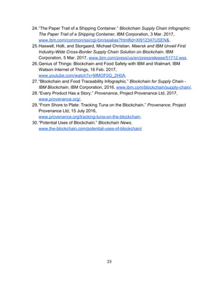 24.“The​ ​Paper​ ​Trail​ ​of​ ​a​ ​Shipping​ ​Container.”​ ​​Blockchain​ ​Supply​ ​Chain​ ​Infographic:
The​ ​Paper​ ​Trail​ ​of​ ​a​ ​Shipping​ ​Container​,​ ​IBM​ ​Corporation,​ ​3​ ​Mar.​ ​2017,
www.ibm.com/common/ssi/cgi-bin/ssialias?htmlfid=XI912347USEN&​.
25.Haswell,​ ​Holli,​ ​and​ ​Storgaard,​ ​Michael​ ​Christian.​ ​​Maersk​ ​and​ ​IBM​ ​Unveil​ ​First
Industry-Wide​ ​Cross-Border​ ​Supply​ ​Chain​ ​Solution​ ​on​ ​Blockchain​.​ ​IBM
Corporation,​ ​5​ ​Mar.​ ​2017,​ ​​www.ibm.com/press/us/en/pressrelease/51712.wss​.
26.Genius​ ​of​ ​Things:​ ​Blockchain​ ​and​ ​Food​ ​Safety​ ​with​ ​IBM​ ​and​ ​Walmart.​ ​IBM
Watson​ ​Internet​ ​of​ ​Things,​ ​16​ ​Feb.​ ​2017,
www.youtube.com/watch?v=MMOF0G_2H0A​.
27.“Blockchain​ ​and​ ​Food​ ​Traceability​ ​Infographic.”​ ​​Blockchain​ ​for​ ​Supply​ ​Chain​ ​-
IBM​ ​Blockchain​,​ ​IBM​ ​Corporation,​ ​2016,​ ​​www.ibm.com/blockchain/supply-chain/​.
28.“Every​ ​Product​ ​Has​ ​a​ ​Story.”​ ​​Provenance​,​ ​Project​ ​Provenance​ ​Ltd,​ ​2017,
www.provenance.org/​.
29.“From​ ​Shore​ ​to​ ​Plate:​ ​Tracking​ ​Tuna​ ​on​ ​the​ ​Blockchain.”​ ​​Provenance​,​ ​Project
Provenance​ ​Ltd,​ ​15​ ​July​ ​2016,
www.provenance.org/tracking-tuna-on-the-blockchain​.
30.“Potential​ ​Uses​ ​of​ ​Blockchain.”​ ​​Blockchain​ ​News​,
www.the-blockchain.com/potential-uses-of-blockchain/
23  
 