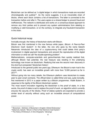Blockchain can be defined as “a digital ledger in which transactions made are recorded
chronologically and publicly” . ​As the name suggests, it is an irreversible chain of3
blocks, where each block contains a list of transactions. The latter is connected to the
transaction before and after it. The users agree on a shared ledger to prevent fraud and
inefficiencies. The network is distributed and works on a consensus-based approach to
remove any third parties and to prevent any system administrators from deleting or
modifying a valid transaction, or on the contrary, to integrate any fraudulent transaction
in​ ​the​ ​chain.
Quick​ ​historical​ ​recap
Ironically​ ​enough,​ ​the​ ​history​ ​of​ ​blockchain​ ​starts​ ​with​ ​Bitcoin.
Bitcoin was first mentioned in the now famous white paper, ​Bitcoin: A Peer-to-Peer
Electronic Cash System . In the latter, the one who goes by the name Satoshi4
Nakamoto introduced the idea of a cryptocurrency that could delete third party’s
involvement in digital payment transactions and prevent the reproduction of the digital
information​ ​or​ ​what​ ​we​ ​call​ ​“the​ ​double-spending​ ​problem”.
Mathematicians, computer-scientists and game-theorists then quickly realized that,
although Bitcoin had potential, the real treasure was residing in the underlying
technology now known as blockchain. Realizing that was the second main discovery in
the​ ​short​ ​but​ ​compacted​ ​“blockchain​ ​history”.
Introduced to the general public two years ago, Ethereum: the Bitcoin’s main rival in the
crypto world, has seen an incredible growth with more than “2,000 percent so far in
2017” .5
Without going into too many details, the Ethereum platform uses blockchain to create
peer to peer smart contracts. The official token is called Ether and was, quite ironically,
first mentioned in 2013 in a paper written by a Bitcoin programmer, Vitalik Buterin, in
response​ ​to​ ​the​ ​rigidity​ ​of​ ​the​ ​Bitcoin​ ​blockchain​ ​system.
The most recent innovation regarding the blockchain is the proof of stake. In a few
words, the proof of stake is set to replace the proof of work, an algorithm which currently
ensures the security of the blocks. Proof of stakes systems are expected to provide a
similar level of security without using such an incredible amount of computational
power.
3
​ ​“Blockchain​ ​-​ ​Definition​ ​of​ ​Blockchain​ ​in​ ​English​ ​|​ ​Oxford​ ​Dictionaries.”
4
​ ​​Nakamoto,​ ​Satoshi.​ ​“Bitcoin:​ ​A​ ​Peer-to-Peer​ ​Electronic​ ​Cash​ ​System.” 
5
​ ​“The​ ​History​ ​Of​ ​Ethereum,​ ​In​ ​One​ ​Infographic.”​ ​​Benzinga
4  
 