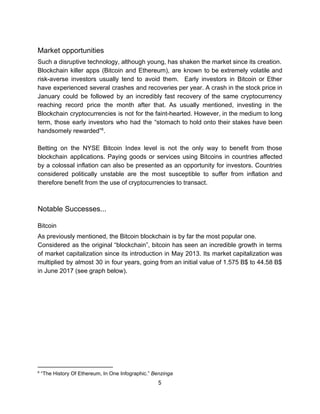 Market​ ​opportunities
Such​ ​a​ ​disruptive​ ​technology,​ ​although​ ​young,​ ​has​ ​shaken​ ​the​ ​market​ ​since​ ​its​ ​creation.
Blockchain killer apps (Bitcoin and Ethereum), are known to be extremely volatile and
risk-averse investors usually tend to avoid them. Early investors in Bitcoin or Ether
have experienced several crashes and recoveries per year. A crash in the stock price in
January could be followed by an incredibly fast recovery of the same cryptocurrency
reaching record price the month after that. As usually mentioned, investing in the
Blockchain cryptocurrencies is not for the faint-hearted. However, in the medium to long
term, those early investors who had the “stomach to hold onto their stakes have been
handsomely​ ​rewarded” .6
Betting on the NYSE Bitcoin Index level is not the only way to benefit from those
blockchain applications. Paying goods or services using Bitcoins in countries affected
by a colossal inflation can also be presented as an opportunity for investors. Countries
considered politically unstable are the most susceptible to suffer from inflation and
therefore​ ​benefit​ ​from​ ​the​ ​use​ ​of​ ​cryptocurrencies​ ​to​ ​transact.
Notable​ ​Successes...
Bitcoin
As​ ​previously​ ​mentioned,​ ​the​ ​Bitcoin​ ​blockchain​ ​is​ ​by​ ​far​ ​the​ ​most​ ​popular​ ​one.
Considered as the original “blockchain”, bitcoin has seen an incredible growth in terms
of market capitalization since its introduction in May 2013. Its market capitalization was
multiplied by almost 30 in four years, going from an initial value of 1.575 B$ to 44.58 B$
in​ ​June​ ​2017​ ​(see​ ​graph​ ​below).
6
​ ​“The​ ​History​ ​Of​ ​Ethereum,​ ​In​ ​One​ ​Infographic.”​ ​​Benzinga
5  
 