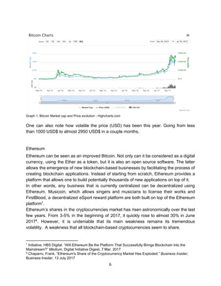 Graph​ ​1.​ ​Bitcoin​ ​Market​ ​cap​ ​and​ ​Price​ ​evolution​ ​-​ ​Highcharts.com
One can also note how volatile the price (USD) has been this year. Going from less
than​ ​1000​ ​USD$​ ​to​ ​almost​ ​2950​ ​USD$​ ​in​ ​a​ ​couple​ ​months.
Ethereum
Ethereum can be seen as an improved Bitcoin. Not only can it be considered as a digital
currency, using the Ether as a token, but it is also an open source software. The latter
allows the emergence of new blockchain-based businesses by facilitating the process of
creating blockchain applications. Instead of starting from scratch, Ethereum provides a
platform​ ​that​ ​allows​ ​one​ ​to​ ​build​ ​potentially​ ​thousands​ ​of​ ​new​ ​applications​ ​on​ ​top​ ​of​ ​it.
In other words, any business that is currently centralized can be decentralized using
Ethereum. Musicoin, which allows singers and musicians to license their works and
FirstBlood, a decentralized eSport reward platform are both built on top of the Ethereum
platform .7
Ethereum’s shares in the cryptocurrencies market has risen astronomically over the last
few years. From 3-5% in the beginning of 2017, it quickly rose to almost 30% in June
2017 . However, it is undeniable that its main weakness remains its tremendous8
volatility.​ ​​ ​A​ ​weakness​ ​that​ ​all​ ​blockchain-based​ ​cryptocurrencies​ ​seem​ ​to​ ​share.
7
​ ​Initiative,​ ​HBS​ ​Digital.​ ​“Will​ ​Ethereum​ ​Be​ ​the​ ​Platform​ ​That​ ​Successfully​ ​Brings​ ​Blockchain​ ​into​ ​the
Mainstream?”​ ​​Medium​,​ ​Digital​ ​Initiative​ ​Digest,​ ​7​ ​Mar.​ ​2017
8
​ ​Chaparro,​ ​Frank.​ ​“Ethereum's​ ​Share​ ​of​ ​the​ ​Cryptocurrency​ ​Market​ ​Has​ ​Exploded.”​ ​​Business​ ​Insider​,
Business​ ​Insider,​ ​13​ ​July​ ​2017
6  
 