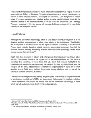 The advent of the blockchain allowed many other companies to thrive. To pay in bitcoin,
one might use BitPay or Bitstamp. To get the latest news and market capitalization of
bitcoin or other cryptocurrencies, one might use coindesk, Coin telegraph or Bitcoin
news. If a new cryptocurrency startup wishes to raise capital without going to the
Venture Capitals or the traditional banks, it can do so via an ICO (Initial Coin Offering).
The early investors in this new startup will be rewarded in percentage of this new digital
currency​ ​in​ ​exchange​ ​for​ ​Bitcoin .9
…​ ​and​ ​Failures
Although the Blockchain technology offers a very secure distributed system, it is not
flawless and has been exposed to a few cyber attacks in the last decade . As of today,
the main pillars of the Blockchain are the digital currencies. According to the Financial
Times, cyber attacks targeting digital currency apps using blockchain “has left the
financial services industry wondering whether new blockchain technology can be made
secure​ ​enough​ ​from​ ​criminals” .10
Apart from the downturn in bitcoin and ether prices, the blockchain has known other
failures. The sudden failure of the biggest bitcoin exchange platform: Mt. Gox, in 2014
provoked the vanishing of more than 450 M$. Black hat hackers highlighted the
importance of security in cryptocurrency exchanges. Another significant hack was the
collapse of the DAO (decentralized autonomous organization) in June 2016 which
resulted in the DAO being delisted from major trading platform built on top of the
Ethereum​ ​platform​ ​(Poloniex,​ ​Kraken) .11
The blockchain ecosystem is flourishing as years pass. The number of players involved,
of applications created and of ICOs are key metrics that assess this positive evolution.
These impressive disruptions are mainly due to the blockchain technology in itself,
which​ ​we​ ​will​ ​analyze​ ​in​ ​more-depth​ ​in​ ​the​ ​next​ ​paragraph.
 
9
​ ​Momoh,​ ​Osi.​ ​“Initial​ ​Coin​ ​Offering​ ​(ICO).”​ ​​Investopedia​,​ ​3​ ​Aug.​ ​2017
10
​ ​Kuchler,​ ​Hannah.​ ​“Cyber​ ​Attacks​ ​Raise​ ​Questions​ ​about​ ​Blockchain​ ​Security.”​ ​​Financial​ ​Times​,​ ​12
Sept.​ ​2016
11
​ ​“The​ ​DAO​ ​(Organization).”​ ​​Wikipedia​,​ ​Wikimedia​ ​Foundation,​ ​9​ ​Aug.​ ​2017
7  
 