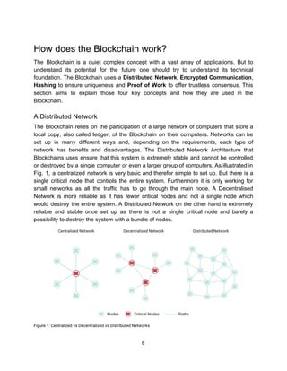 How​ ​does​ ​the​ ​Blockchain​ ​work?  
The Blockchain is a quiet complex concept with a vast array of applications. But to
understand its potential for the future one should try to understand its technical
foundation. The Blockchain uses a ​Distributed Network​, ​Encrypted Communication​,
Hashing to ensure uniqueness and ​Proof of Work to offer trustless consensus. This
section aims to explain those four key concepts and how they are used in the
Blockchain.
A​ ​Distributed​ ​Network
The Blockchain relies on the participation of a large network of computers that store a
local copy, also called ledger, of the Blockchain on their computers. Networks can be
set up in many different ways and, depending on the requirements, each type of
network has benefits and disadvantages. The Distributed Network Architecture that
Blockchains uses ensure that this system is extremely stable and cannot be controlled
or destroyed by a single computer or even a larger group of computers. As illustrated in
Fig. 1, a centralized network is very basic and therefor simple to set up. But there is a
single critical node that controls the entire system. Furthermore it is only working for
small networks as all the traffic has to go through the main node. A Decentralised
Network is more reliable as it has fewer critical nodes and not a single node which
would destroy the entire system. A Distributed Network on the other hand is extremely
reliable and stable once set up as there is not a single critical node and barely a
possibility​ ​to​ ​destroy​ ​the​ ​system​ ​with​ ​a​ ​bundle​ ​of​ ​nodes.
 
Figure​ ​1:​ ​Centralized​ ​vs​ ​Decentralized​ ​vs​ ​Distributed​ ​Networks 
8  
 