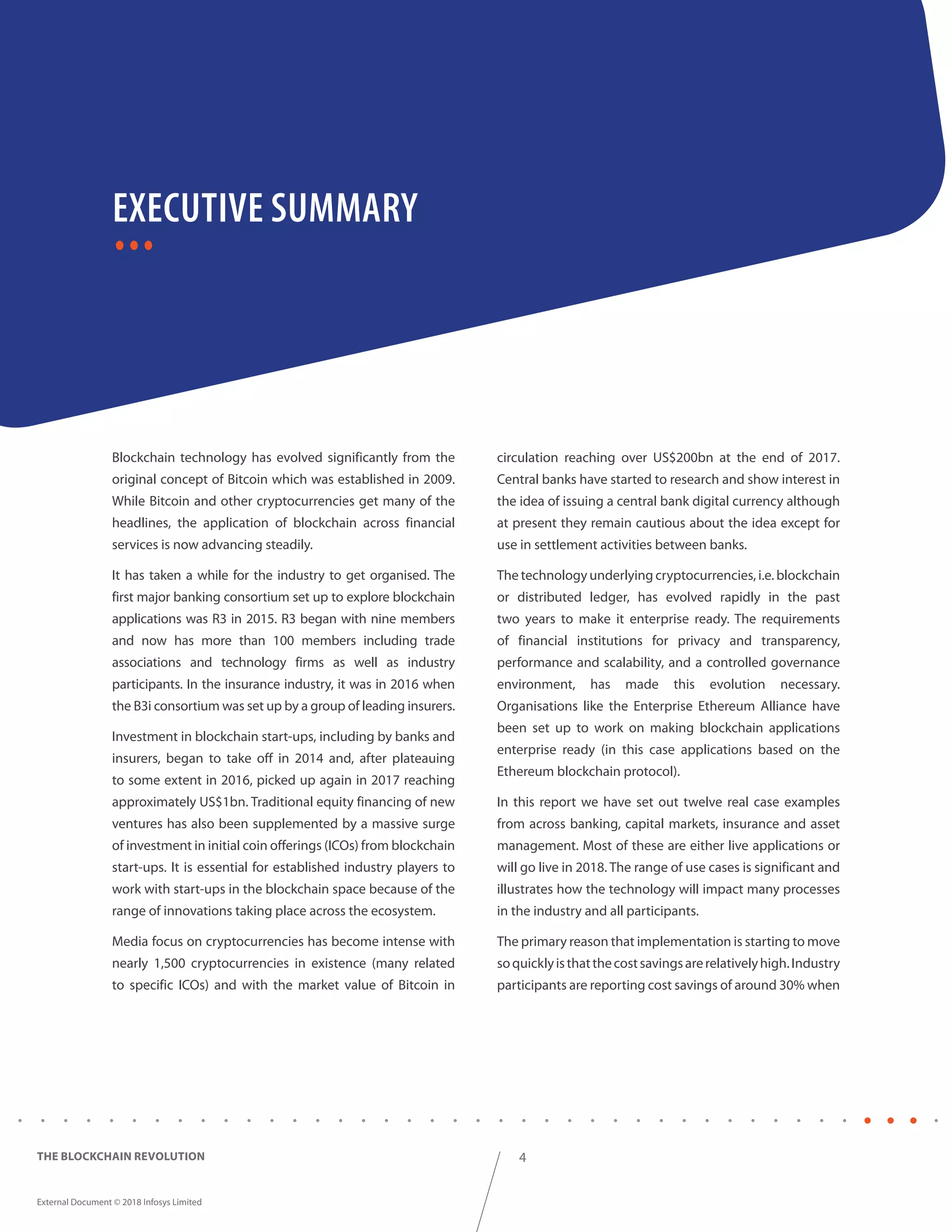 4
External Document © 2018 Infosys Limited
THE BLOCKCHAIN REVOLUTION
Blockchain technology has evolved significantly from the
original concept of Bitcoin which was established in 2009.
While Bitcoin and other cryptocurrencies get many of the
headlines, the application of blockchain across financial
services is now advancing steadily.
It has taken a while for the industry to get organised. The
first major banking consortium set up to explore blockchain
applications was R3 in 2015. R3 began with nine members
and now has more than 100 members including trade
associations and technology firms as well as industry
participants. In the insurance industry, it was in 2016 when
the B3i consortium was set up by a group of leading insurers.
Investment in blockchain start-ups, including by banks and
insurers, began to take off in 2014 and, after plateauing
to some extent in 2016, picked up again in 2017 reaching
approximately US$1bn. Traditional equity financing of new
ventures has also been supplemented by a massive surge
of investment in initial coin offerings (ICOs) from blockchain
start-ups. It is essential for established industry players to
work with start-ups in the blockchain space because of the
range of innovations taking place across the ecosystem.
Media focus on cryptocurrencies has become intense with
nearly 1,500 cryptocurrencies in existence (many related
to specific ICOs) and with the market value of Bitcoin in
circulation reaching over US$200bn at the end of 2017.
Central banks have started to research and show interest in
the idea of issuing a central bank digital currency although
at present they remain cautious about the idea except for
use in settlement activities between banks.
The technology underlying cryptocurrencies, i.e. blockchain
or distributed ledger, has evolved rapidly in the past
two years to make it enterprise ready. The requirements
of financial institutions for privacy and transparency,
performance and scalability, and a controlled governance
environment, has made this evolution necessary.
Organisations like the Enterprise Ethereum Alliance have
been set up to work on making blockchain applications
enterprise ready (in this case applications based on the
Ethereum blockchain protocol).
In this report we have set out twelve real case examples
from across banking, capital markets, insurance and asset
management. Most of these are either live applications or
will go live in 2018. The range of use cases is significant and
illustrates how the technology will impact many processes
in the industry and all participants.
The primary reason that implementation is starting to move
soquicklyisthatthecostsavingsarerelativelyhigh.Industry
participants are reporting cost savings of around 30% when
EXECUTIVE SUMMARY
 