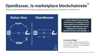 14
OpenBazaar, la marketplace blockchainisée
Réseau décentralisée de commerce en ligne (en bitcoin) sans commissions ni restrictions
« Notre objectif est que les
acheteurs et vendeurs aient
une expérience meilleure en
utilisant OpenBazaar qu’en
utilisant les anciennes
plates-formes centralisées. »
En cas de litige ?
‘2-or-3 multisig’ : 3 personnes doivent etre
d’accords pour accepter le transfert ‘bitcoin’,
un vendeur, un acheteur et un modérateur
Frais de modération: 2%
https://blog.openbazaar.org/how-moderators-and-dispute-resolution-work-in-openbazaar
 