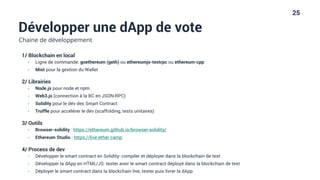 25
Développer une dApp de vote
Chaine de développement
1/ Blockchain en local
• Ligne de commande: goethereum (geth) ou ethereumjs-testrpc ou ethereum-cpp
• Mist pour la gestion du Wallet
2/ Librairies
• Node.js pour node et npm
• Web3.js (connection à la BC en JSON-RPC)
• Solidity pour le dév des Smart Contract
• Truffle pour accélérer le dev (scaffolding, tests unitaires)
3/ Outils
• Browser-solidity : https://ethereum.github.io/browser-solidity/
• Ethereum Studio : https://live.ether.camp
4/ Process de dev
• Développer le smart contract en Solidity: compiler et déployer dans la blockchain de test
• Développer la dApp en HTML/JS: tester avec le smart contract déployé dans la blockchain de test
• Déployer le smart contract dans la blockchain live, tester puis livrer la dApp
 