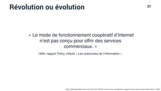 37
Révolution ou évolution
« Le mode de fonctionnement coopératif d’Internet
n’est pas conçu pour offrir des services
commerciaux. »
1994. rapport Théry, intitulé « Les autoroutes de l’information »
https://philippesilberzahn.com/2013/01/07/les-trois-erreurs-prediction-rapport-thery-autoroutes-information-1994/
 