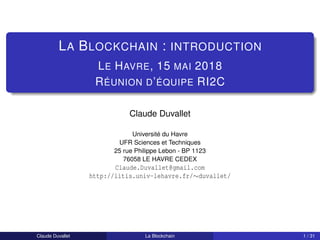 LA BLOCKCHAIN : INTRODUCTION
LE HAVRE, 15 MAI 2018
RÉUNION D’ÉQUIPE RI2C
Claude Duvallet
Université du Havre
UFR Sciences et Techniques
25 rue Philippe Lebon - BP 1123
76058 LE HAVRE CEDEX
Claude.Duvallet@gmail.com
http://litis.univ-lehavre.fr/∼duvallet/
Claude Duvallet La Blockchain 1 / 31
 