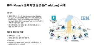 IBM-Maersk 블록체인 플랫폼(TradeLens) 사례
참여사
해운물류회사의 역할
• 블록체인 노드 운영
• 거래를 검증하는 합의 과정에 참여
• host data
• assume the critical role of acting as Trust Anchors, or
validators, for the network
• 해운물류회사 : 머스크, MSC(Mediterranean Shipping
Company,세계 2위), CMA-CGM(세계 4위), PIL(Pacific
International Lines), 짐(Zim Intergrated Shipping
Service), 함부르크수드(Hamburg Sud, 머스크의 자회사)
→ 전 세계 선적량의 절반
• 전 세계 100여 곳의 세관과 항구, 항만 관리청, 운송사,
화물 및 물류회사가 참여
 
