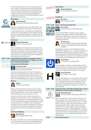 As the FT Special Rep for Africa, David identify pro-
jects, subjects, and opportunities that lend themsel-
ves to Financial Times reports. He coordinates the
commercial side of reports which include Investing
in Nigeria, African Farming, Combating Malaria,
Leading Businesswomen in Emerging Markets, Africa
and the Green Economy.
World Bank
Aanchal Anand
Blockchain Lead, World Bank (USA)
Aanchal is a land specialist at The World Bank, and
has been looking into the application of Blockchain
in land administration. She supports the implemen-
tation of five lending projects of over US$ 120 million
and has country work experience in Albania, Kosovo,
Macedonia FYR, Moldova, Montenegro, Romania, and
Serbia.
Consensys
Chami Akmeemana
Director, Consensys (USA)
Chami’s background includes big data, engineering,
law enforcement, and entrepreneurship with succes-
sful exits. ConsenSys is a venture production studio
building decentralized applications and various deve-
loper and end-user tools for Blockchain ecosystems,
primarily focused on Ethereum.
16.00 - 17.00 Closing Keynote and Panel: Convergence: the ex-
citing future with Blockchain, AI, Robotics, IoT and
other emerging technologies
Presentation and Moderator
Lawrence Lundy
Head of Research and Partnerships, Outlier
Ventures (United Kingdom)
Lawrence helped pioneer the funds’ Convergence
thesis which sees Blockchains, smart contracts and
tokens as a new decentralised infrastructure, ena-
bling other technologies such as AI, IoT, 3D Printing,
Robotics and Mixed Reality to combine and converge.
Robotics
Sophia
Humanoid robot (USA)
Sophia is Hanson Robotics’ latest and most advan-
ced robot. She defies conventional thinking of what
a robot should look like. One of her interviews has
generated billions of views and social media
interactions. She has also shown her potential in
business, having met face-to-face with key decision
makers across industries including banking, insuran-
ce, auto manufacturing, property development, media
and entertainment. In addition, she has appeared
onstage as a panel member and presenter in high-le-
vel conferences, covering how robotics and artificial
intelligence will become a prevalent part of people
lives.
Artificial Intelligence
Ben Goertzel
CEO, SingularityNET (USA)
Ben has a math PhD, but is currently working mostly
on artificial intelligence and its various applications.
He is focused on creating benevolent superhuman
Marks.Space
Denis Polulyakhov
CCO, Marks.Space (Russia)
ScripDropt
Nick Potts
CEO, ScriptDrop (USA)
15.45 - 16.30 Panel - Structuring a Token Sale
Chris Emms
Executive Director, ITIRIV (Gibraltar)
Chris founded ITIRIV in response to the rapidly
changing landscape of Initial Coin Offerings. ITIRIV
makes sure that ICOs are structured correctly, pro-
vide realistic white papers, follow best practices and
marketing guidelines.
Aviva Pearson
Director of Digital Marketing and Data Opti-
mization, Savii Corporation (Estonia/United
Kingdom)
Aviva advises startups on their Marketing, Sales,
and Brand strategies, and is currently involved in the
development of 20 startups’ strategies. Aviva also
teaches Digital Marketing Masterclasses at University
of Tartu (Estonia), as well as virtual classes at Univer-
sities in Bournemouth (UK) and around the world.
Yo Sub Kwon
Co-Founder, LaunchKey (USA)
Yo co-founded LaunchKey, a passwordless method
of authentication. In a previous life, Yo played several
million online hands of poker along with many live
games at the World Series of Poker in Las Vegas.
Hartej Sawhney
Co-Founder, Hosho (USA)
Hartej Singh Sawhney is a co-founder at Zuldi, Tenth
Gate Music and Hosho – a Smart Contract auditing
firm. Originally from New Jersey, Sawhney’s fasci-
nation with Technology, Music, and Art led him to
splitting time between Los Angeles, Las Vegas, and
New York City.
16.30 - 17.00 Closing Keynote: The Bright, Beautiful future of the
Blockchain: A Positive Impact on Mankind
Ronny Boessing
Founder and CEO, OpenLedger (Denmark)
With a reputation as a savvy internet marketer and
financial geek, Ronny has always been inspired by
people who dare to go where others won’t – in other
words, a pioneer. Inpsired by the persistence, drive
and passion behind the crypto-pioneers, he was
driven to learn all about cyptocurrency, eventually
leading to the creation of OpenLedger DC. He most
recently resigned his position of CEO of Coinsbank to
concentrate full time on OpenLedger’s future, but is
making time to serve on the Official BitShares Com-
mittee Board.
17.00 End of program day 2
 