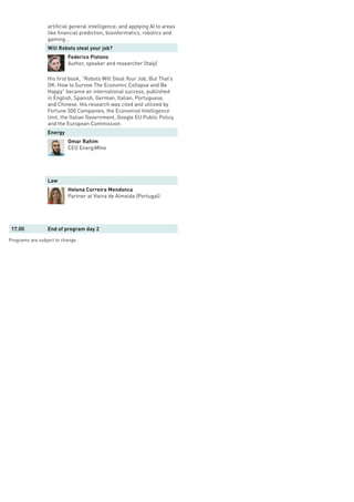 artificial general intelligence; and applying AI to areas
like financial prediction, bioinformatics, robotics and
gaming…
Will Robots steal your job?
Federico Pistono
Author, speaker and researcher (Italy)
His first book, “Robots Will Steal Your Job, But That’s
OK: How to Survive The Economic Collapse and Be
Happy” became an international success, published
in English, Spanish, German, Italian, Portuguese,
and Chinese. His research was cited and utilized by
Fortune 500 Companies, the Economist Intelligence
Unit, the Italian Government, Google EU Public Policy,
and the European Commission.
Energy
Omar Rahim
CEO EnergiMIne
Law
Helena Correira Mendonca
Partner at Vieira de Almeida (Portugal)
17.00 End of program day 2
Programs are subject to change
 