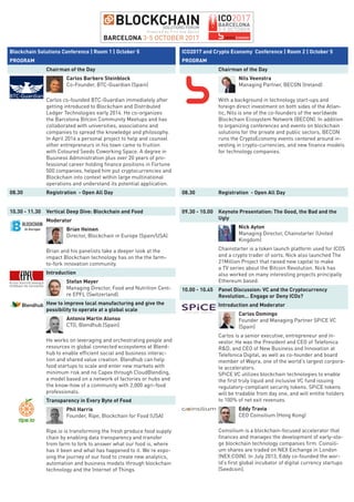 Blockchain Solutions Conference | Room 1 | October 5
PROGRAM
Chairman of the Day
Carlos Barbero Steinblock
Co-Founder, BTC-Guardian (Spain)
Carlos co-founded BTC-Guardian immediately after
getting introduced to Blockchain and Distributed
Ledger Technologies early 2014. He co-organizes
the Barcelona Bitcoin Community Meetups and has
collaborated with universities, associations and
companies to spread the knowledge and philosophy.
In April 2016 a personal project to help and counsel
other entrepreneurs in his town came to fruition
with Coloured Seeds Coworking Space. A degree in
Business Administration plus over 20 years of pro-
fessional career holding finance positions in Fortune
500 companies, helped him put cryptocurrencies and
Blockchain into context within large multinational
operations and understand its potential application.
08.30 Registration - Open All Day
10.30 - 11.30 Vertical Deep Dive: Blockchain and Food
Moderator
Brian Heinen
Director, Blockchain in Europe (Spain/USA)
Brian and his panelists take a deeper look at the
impact Blockchain technology has on the the farm-
to-fork innovation community.
Introduction
Stefan Meyer
Managing Director, Food and Nutrition Cent-
re EPFL (Switzerland).
How to improve local manufacturing and give the
possibility to operate at a global scale
Antonio Martin Alonso
CTO, Blendhub (Spain)
He works on leveraging and orchestrating people and
resources in global connected ecosystems at Blend-
hub to enable efficient social and business interac-
tion and shared value creation. Blendhub can help
food startups to scale and enter new markets with
minimum risk and no Capex through CloudBlending,
a model based on a network of factories or hubs and
the know-how of a community with 2,000 agri-food
professionals.
Transparency in Every Byte of Food
Phil Harris
Founder, Ripe, Blockchain for Food (USA)
Ripe.io is transforming the fresh produce food supply
chain by enabling data transparency and transfer
from farm to fork to answer what our food is, where
has it been and what has happened to it. We’re expo-
sing the journey of our food to create new analytics,
automation and business models through blockchain
technology and the Internet of Things.
ICO2017 and Crypto Economy Conference | Room 2 | October 5
PROGRAM
Chairman of the Day
Nils Veenstra
Managing Partner, BECON (Ireland)
With a background in technology start-ups and
foreign direct investment on both sides of the Atlan-
tic, Nils is one of the co-founders of the worldwide
Blockchain Ecosystem Network (BECON). In addition
to organizing conferences and events on blockchain
solutions for the private and public sectors, BECON
runs the CryptoEconomy events centered around in-
vesting in crypto-currencies, and new finance models
for technology companies.
08.30 Registration - Open All Day
09.30 - 10.00 Keynote Presentation: The Good, the Bad and the
Ugly
Nick Ayton
Managing Director, Chainstarter (United
Kingdom)
Chainstarter is a token launch platform used for ICOS
and a crypto trader of sorts. Nick also launched The
21Million Project that raised new capital to make
a TV series about the Bitcoin Revolution. Nick has
also worked on many interesting projects principally
Ethereum based.
10.00 - 10.45 Panel Discussion: VC and the Cryptocurrency
Revolution… Engage or Deny ICOs?
Introduction and Moderator
Carlos Domingo
Founder and Managing Partner SPiCE VC
(Spain)
Carlos is a senior executive, entrepreneur and in-
vestor. He was the President and CEO of Telefonica
R&D, and CEO of New Business and Innovation at
Telefonica Digital, as well as co-founder and board
member of Wayra, one of the world’s largest corpora-
te accelerators.
SPiCE VC utilizes blockchain technologies to enable
the first truly liquid and inclusive VC fund issuing
regulatory-compliant security tokens. SPiCE tokens
will be tradable from day one, and will entitle holders
to 100% of net exit revenues.
Eddy Travia
CEO Coinsilium (Hong Kong)
Coinsilium is a blockchain-focused accelerator that
finances and manages the development of early-sta-
ge blockchain technology companies firm. Coinsili-
um shares are traded on NEX Exchange in London
(NEX:COIN). In July 2013, Eddy co-founded the wor-
ld’s first global incubator of digital currency startups
(Seedcoin).
 
