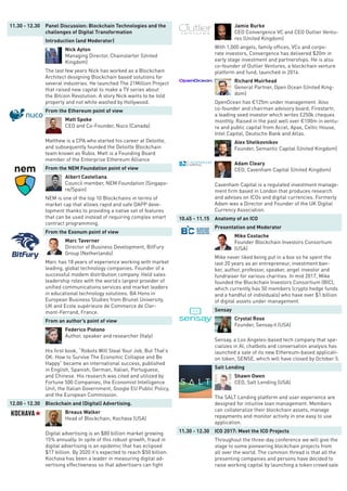 11.30 - 12.30 Panel Discussion: Blockchain Technologies and the
challenges of Digital Transformation
Introduction (and Moderator)
Nick Ayton
Managing Director, Chainstarter (United
Kingdom)
The last few years Nick has worked as a Blockchain
Architect designing Blockchain based solutions for
several industries. He launched The 21Million Project
that raised new capital to make a TV series about
the Bitcoin Revolution. A story Nick wants to be told
properly and not white washed by Hollywood.
From the Ethereum point of view
Matt Spoke
CEO and Co-Founder, Nuco (Canada)
Matthew is a CPA who started his career at Deloitte,
and subsequently founded the Deloitte Blockchain
team known as Rubix. Matt is a Founding Board
member of the Enterprise Ethereum Alliance
From the NEM Foundation point of view
Albert Castellana
Council member, NEM Foundation (Singapo-
re/Spain)
NEM is one of the top 10 Blockchains in terms of
market cap that allows rapid and safe DAPP deve-
lopment thanks to providing a native set of features
that can be used instead of requiring complex smart
contract programming.
From the Exonum point of view
Marc Taverner
Director of Business Development, BitFury
Group (Netherlands)
Marc has 18 years of experience working with market
leading, global technology companies. Founder of a
successful modem distribution company. Held sales
leadership roles with the world’s largest provider of
unified communications services and market leaders
in educational technology solutions. BA Hons in
European Business Studies from Brunel University,
UK and Ecole supérieure de Commerce de Cler-
mont-Ferrand, France.
From an author’s point of view
Federico Pistono
Author, speaker and researcher (Italy)
His first book, “Robots Will Steal Your Job, But That’s
OK: How to Survive The Economic Collapse and Be
Happy” became an international success, published
in English, Spanish, German, Italian, Portuguese,
and Chinese. His research was cited and utilized by
Fortune 500 Companies, the Economist Intelligence
Unit, the Italian Government, Google EU Public Policy,
and the European Commission.
12.00 - 12.30 Blockchain and (Digital) Advertising.
Breaux Walker
Head of Blockchain, Kochava (USA)
Digital advertising is an $80 billion market growing
15% annually. In spite of this robust growth, fraud in
digital advertising is an epidemic that has eclipsed
$17 billion. By 2020 it’s expected to reach $50 billion.
Kochava has been a leader in measuring digital ad-
vertising effectiveness so that advertisers can fight
Jamie Burke
CEO Convergence VC and CEO Outlier Ventu-
res (United Kingdom)
With 1,000 angels, family offices, VCs and corpo-
rate investors, Convergence has delivered $20m in
early stage investment and partnerships. He is also
co-founder of Outlier Ventures, a blockchain venture
platform and fund, launched in 2014.
Richard Muirhead
General Partner, Open Ocean (United King-
dom)
OpenOcean has €125m under management. Also
co-founder and chairman advisory board, Firestartr,
a leading seed investor which writes £250k cheques
monthly. Raised in the past well over €100m in ventu-
re and public capital from Accel, Apax, Celtic House,
Intel Capital, Deutsche Bank and Atlas.
Alex Shelkovnikov
Founder, Semantic Capital (United Kingdom)
Adam Cleary
CEO, Cavenham Capital (United Kingdom)
Cavenham Capital is a regulated investment manage-
ment firm based in London that produces research
and advises on ICOs and digital currencies. Formerly
Adam was a Director and Founder of the UK Digital
Currency Association.
10.45 - 11.15 Anatomy of an ICO
Presentation and Moderator
Mike Costache
Founder Blockchain Investors Consortium
(USA)
Mike never liked being put in a box so he spent the
last 20 years as an entrepreneur, investment ban-
ker, author, professor, speaker, angel investor and
fundraiser for various charities. In mid 2017, Mike
founded the Blockchain Investors Consortium (BIC),
which currently has 50 members (crypto hedge funds
and a handful of individuals) who have over $1 billion
of digital assets under management.
Sensay
Crystal Rose
Founder, Sensay.it (USA)
Sensay, a Los Angeles-based tech company that spe-
cializes in AI, chatbots and conversation analysis has
launched a sale of its new Ethereum-based applicati-
on token, SENSE, which will have closed by October 5.
Salt Lending
Shawn Owen
CEO, Salt Lending (USA)
The SALT Lending platform and user experience are
designed for intuitive loan management. Members
can collateralize their blockchain assets, manage
repayments and monitor activity in one easy to use
application.
11.30 - 12.30 ICO 2017: Meet the ICO Projects
Throughout the three-day conference we will give the
stage to some pioneering blockchain projects from
all over the world. The common thread is that all the
presenting companies and persons have decided to
raise working capital by launching a token crowd sale
 