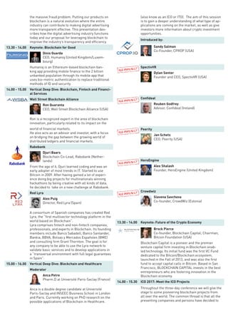 the massive fraud problem. Putting our products on
blockchain is a natural evolution where the entire
industry can contribute to making digital advertising
more transparent effective. This presentation des-
cribes how the digital advertising industry functions
today and our proposal for leveraging blockchain to
improve the industry’s transparency and efficiency.
13.30 - 14.00 Keynote: Blockchain for Good
Dinis Guarda
CEO, Humaniq (United Kingdom/Luxem-
bourg)
Humaniq is an Ethereum-based blockchain ban-
king app providing mobile finance to the 2 billion
unbanked population through its mobile app that
uses bio-metric authentication to replace traditional
methods of ID and security.
14.00 - 15.00 Vertical Deep Dive: Blockchain, Fintech and Financi-
al Services
Wall Street Blockchain Alliance
Ron Quaranta
CEO, Wall Street Blockchain Alliance (USA)
Ron is a recognized expert in the area of blockchain
innovation, particularly related to its impact on the
world of financial markets.
He also acts as an advisor and investor, with a focus
on bridging the gap between the growing world of
distributed ledgers and financial markets.
Rabobank
Djuri Baars
Blockchain Co-Lead, Rabobank (Nether-
lands)
From the age of 6, Djuri learned coding and was an
early adopter of most trends in IT. Started to use
Bitcoin in 2009. After having gained a lot of experi-
ence doing big projects for multinationals winning
hackathons by being creative with all kinds of data,
he decided to take on a new challenge at Rabobank.
Red Lyra
Alex Puig
Director, Red Lyra (Spain)
A consortium of Spanish companies has created Red
Lyra, the “first multisector technology platform in the
world based on Blockchain”.
Lyra comprises fintech and non-fintech companies,
professionals, and experts in Blockchain. Its founding
members include Banco Sabadell, Banco Santander,
Bankia, BBVA, Bolsas y Mercados Españoles (BME)
and consulting firm Grant Thornton. The goal is for
any company to be able to use the Lyra network to
validate basic services and to develop applications in
a “transversal environment with full legal guarantees
in Spain”.
15.00 - 16.00 Vertical Deep Dive: Blockchain and Healthcare
Moderator
Anca Petre
Pharm.D at Université Paris-Saclay (France)
Anca is a double degree candidate at Université
Paris-Saclay and INSEEC Business School in London
and Paris. Currently working on PhD research on the
possible applications of Blockchain in Healthcare.
(also know as an ICO or ITO). The aim of this session
is to gain a deeper understanding of what type of ap-
plications are coming on the market, as well as give
investors more information about crypto investment
opportunities.
Introduced by:
Sandy Salman
Co-Founder, CPROP (USA)
SpectivVR
Dylan Senter
Founder and CEO, SpectivVR (USA)
Confideal
Reuben Godfrey
Advisor, Confideal (Ireland)
Peerity
Jan Schets
CEO, Peerity (USA)
HeroEngine
Alex Shalash
Founder, HeroEngine (United Kingdom)
Crowdwiz
Slavena Savcheva
Co-founder, CrowdWiz (Estonia)
13.30 - 14.00 Keynote: Future of the Crypto Economy
Brock Pierce
Co-founder, Blockchain Capital; Chairman,
Bitcoin Foundation (USA)
Blockchain Capital is a pioneer and the premier
venture capital firm investing in Blockchain enab-
led technology. Its initial fund was the first VC Fund
dedicated to the Bitcoin/Blockchain ecosystem,
launched in the Fall of 2013, and was also the first
fund to accept capital calls in Bitcoin. Based in San
Francisco, BLOCKCHAIN CAPITAL invests in the best
entrepreneurs who are fostering innovation in the
Blockchain economy.
14.00 - 15.30 ICO 2017: Meet the ICO Projects
Throughout the three-day conference we will give the
stage to some pioneering blockchain projects from
all over the world. The common thread is that all the
presenting companies and persons have decided to
 