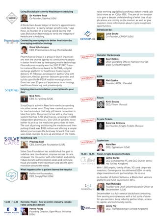 Using Blockchain to verify Healthcare scheduling
Dr Mathew Rose
Co-founder, Saavha (USA)
A Blockchain-based ledger of doctor’s appointments
could become “a nearly tamper-proof record,” says
Rose, co-founder of a startup called Saavha that
uses Blockchain technology to verify the integrity of
Healthcare scheduling.
Connecting more people to better healthcare by
leveraging mobile technology
Onno Schellekens
CEO, PharmAccess Group (Netherlands)
PharmAccess Group is a group of Dutch organizati-
ons with the shared agenda to connect more people
to better healthcare by leveraging mobile technology.
PharmAccess recently won the 2017 FT/IFC Trans-
formational Business Award for M-TIBA, a digital
exchange platform for healthcare financing and
delivery. M-TIBA was developed in partnership with
Safaricom, Kenya’s premier telecoms provider, and
builds upon the M-PESA mobile-money platform.
Onno has over 25 years of experience in technology,
healthcare financing, and private equity.
Helping pharmacists deliver prescriptions to your
door
Nick Potts
CEO, ScriptDrop (USA)
ScriptDrop is active in New York now but expanding
into other areas soon. They have created a system
for med reminders that help pill takers remember to
take their pills. The project is live with a pharmacy
system that has 1,200 pharmacies, growing to 13,000
independent pharmacies. Over 25% of patients never
bother to pick up the medicines prescribed to them.
The cost of picking and storing the medicine and then
putting it back was $300 million and offering a simple
delivery service was the best way forward. The team
uses local couriers to pick up and drop off the meds.
Redefining care
Pradeep Goel
CEO, Solve.Care Foundation (USA)
Solve.Care Foundation has established the goal to
redefine care coordination, improve access to care,
empower the consumer with information and ability,
reduce benefit administration costs and eliminate
fraud and waste from healthcare and benefit admi-
nistration around the world.
What happens after a patient leaves the hospital
Katherine Kuzmeskas,
CEO, SimplyVital (USA)
16.00 - 16.30 Keynote: Music - how an entire industry collabo-
rates using Blockchain
Panos Panay
Founding Director, Open Music Initiative
(USA)
raise working capital by launching a token crowd sale
(also know as an ICO or ITO). The aim of this session
is to gain a deeper understanding of what type of ap-
plications are coming on the market, as well as give
investors more information about crypto investment
opportunities.
Introduced by:
Luke Sesito
Co-Founder, CPROP (USA)
Hamster Marketplace
Egor Kotkin
Chief Operating Officer, Hamster Market-
place (United Kingdom)
AION
Matt Spoke
Founder, AION, (Canada)
Finom
Kirill Suslov
CEO, Finom (Russia)
Crypto.Tickets
Katarina Kirillova
Co-Founder, Crypto.Tickets (Russia)
Cypherium
Nate Ren
COO, Cypherium (USA)
15.30 - 16.15 Panel: Crypto Economy Models
Jamie Burke
CEO Convergence VC and CEO Outlier Ventu-
res (United Kingdom)
With 1,000 angels, family offices, VCs and corporate
investors, Convergence has delivered $20m in early
stage investment and partnerships. He is also
co-founder of Outlier Ventures, a Blockchain venture
platform and fund, launched in 2014.
Matt McKibbin
Founder and Chief Decentralization Officer at
DecentraNet (USA)
DecentraNet is a full-service blockchain consulting
firm serving entrepreneurs with a full suite of done-
for-you services, deep industry partnerships, access
to capital, and community events.
Jonny Fry
CEO, TeamBlockchain (United Kingdom)
 