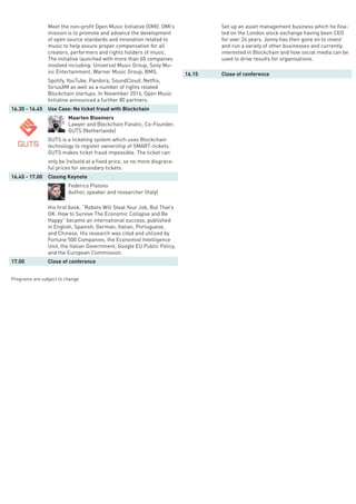 Meet the non-profit Open Music Initiative (OMI). OMI’s
mission is to promote and advance the development
of open source standards and innovation related to
music to help assure proper compensation for all
creators, performers and rights holders of music.
The initiative launched with more than 60 companies
involved including: Universal Music Group, Sony Mu-
sic Entertainment, Warner Music Group, BMG,
Spotify, YouTube, Pandora, SoundCloud, Netflix,
SiriusXM as well as a number of rights related
Blockchain startups. In November 2016, Open Music
Initiative announced a further 80 partners.
16.30 - 16.45 Use Case: No ticket fraud with Blockchain
Maarten Bloemers
Lawyer and Blockchain Fanatic, Co-Founder,
GUTS (Netherlands)
GUTS is a ticketing system which uses Blockchain
technology to register ownership of SMART-tickets.
GUTS makes ticket fraud impossible. The ticket can
only be (re)sold at a fixed price, so no more disgrace-
ful prices for secondary tickets.
16.45 - 17.00 Closing Keynote
Federico Pistono
Author, speaker and researcher (Italy)
His first book, “Robots Will Steal Your Job, But That’s
OK: How to Survive The Economic Collapse and Be
Happy” became an international success, published
in English, Spanish, German, Italian, Portuguese,
and Chinese. His research was cited and utilized by
Fortune 500 Companies, the Economist Intelligence
Unit, the Italian Government, Google EU Public Policy,
and the European Commission.
17.00 Close of conference
Programs are subject to change
Set up an asset management business which he floa-
ted on the London stock exchange having been CEO
for over 24 years. Jonny has then gone on to invest
and run a variety of other businesses and currently
interested in Blockchain and how social media can be
used to drive results for organisations.
16.15 Close of conference
 