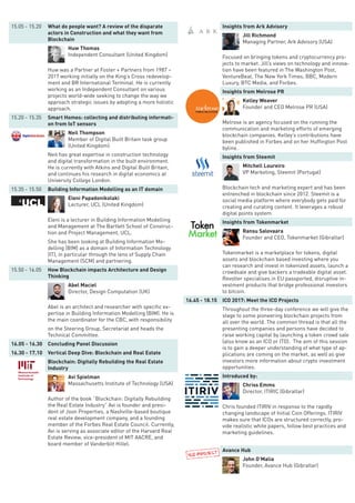 15.05 - 15.20 What do people want? A review of the disparate
actors in Construction and what they want from
Blockchain
Huw Thomas
Independent Consultant (United Kingdom)
Huw was a Partner at Foster + Partners from 1987 –
2017 working initially on the King’s Cross redevelop-
ment and BR International Terminal. He is currently
working as an Independent Consultant on various
projects world-wide seeking to change the way we
approach strategic issues by adopting a more holistic
approach.
15.20 - 15.35 Smart Homes: collecting and distributing informati-
on from IoT sensors
Neil Thompson
Member of Digital Built Britain task group
(United Kingdom)
Neil has great expertise in construction technology
and digital transformation in the built environment.
He is currently with Atkins and Digital Built Britain,
and continues his research in digital economics at
University College London.
15.35 - 15.50 Building Information Modelling as an IT domain
Eleni Papadonikolaki
Lecturer, UCL (United Kingdom)
Eleni is a lecturer in Building Information Modelling
and Management at The Bartlett School of Construc-
tion and Project Management, UCL.
She has been looking at Building Information Mo-
delling (BIM) as a domain of Information Technology
(IT), in particular through the lens of Supply Chain
Management (SCM) and partnering.
15.50 - 16.05 How Blockchain impacts Architecture and Design
Thinking
Abel Maciel
Director, Design Computation (UK)
Abel is an architect and researcher with specific ex-
pertise in Building Information Modelling (BIM). He is
the main coordinator for the CBC, with responsibility
on the Steering Group, Secretariat and heads the
Technical Committee.
16.05 - 16.30 Concluding Panel Discussion
16.30 - 17.10 Vertical Deep Dive: Blockchain and Real Estate
Blockchain: Digitally Rebuilding the Real Estate
Industry
Avi Spielman
Massachusetts Institute of Technology (USA)
Author of the book “Blockchain: Digitally Rebuilding
the Real Estate Industry” Avi is founder and presi-
dent of Joon Properties, a Nashville-based boutique
real estate development company, and a founding
member of the Forbes Real Estate Council. Currently,
Avi is serving as associate editor of the Harvard Real
Estate Review, vice-president of MIT AACRE, and
board member of Vanderbilt Hillel.
Insights from Ark Advisory
Jill Richmond
Managing Partner, Ark Advisory (USA)
Focused on bringing tokens and cryptocurrency pro-
jects to market. Jill’s views on technology and innova-
tion have been featured in The Washington Post,
VentureBeat, The New York Times, BBC, Modern
Luxury, BTC Media, and Forbes.
Insights from Melrose PR
Kelley Weaver
Founder and CEO Melrose PR (USA)
Melrose is an agency focused on the running the
communication and marketing efforts of emerging
blockchain companies. Kelley’s contributions have
been published in Forbes and on her Huffington Post
byline.
Insights from Steemit
Mitchell Loureiro
VP Marketing, Steemit (Portugal)
Blockchain tech and marketing expert and has been
entrenched in blockchain since 2012. Steemit is a
social media platform where everybody gets paid for
creating and curating content. It leverages a robust
digital points system.
Insights from Tokenmarket
Ransu Salovaara
Founder and CEO, Tokenmarket (Gibraltar)
Tokenmarket is a marketplace for tokens, digital
assets and blockchain based investing where you
can research and invest in tokenized assets, launch a
crowdsale and give backers a tradeable digital asset.
Revolter specialises in EU passported, disruptive in-
vestment products that bridge professional investors
to bitcoin.
16.45 - 18.15 ICO 2017: Meet the ICO Projects
Throughout the three-day conference we will give the
stage to some pioneering blockchain projects from
all over the world. The common thread is that all the
presenting companies and persons have decided to
raise working capital by launching a token crowd sale
(also know as an ICO or ITO). The aim of this session
is to gain a deeper understanding of what type of ap-
plications are coming on the market, as well as give
investors more information about crypto investment
opportunities.
Introduced by:
Chriss Emms
Director, ITIRIC (Gibraltar)
Chris founded ITIRIV in response to the rapidly
changing landscape of Initial Coin Offerings. ITIRIV
makes sure that ICOs are structured correctly, pro-
vide realistic white papers, follow best practices and
marketing guidelines.
Avance Hub
John O’Malia
Founder, Avance Hub (Gibraltar)
 