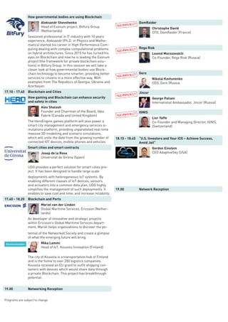 How governmental bodies are using Blockchain
Aleksandr Shevshenko
Head of Exonum project, Bitfury Group
(Netherlands)
Seasoned professional in IT industry with 10 years’
experience, Aleksandr (Ph.D. in Physics and Mathe-
matics) started his career in High Performance Com-
puting dealing with complex computational problems
on hybrid architectures. Since 2015 he has turned his
eyes on Blockchain and now he is leading the Exonum
project (the framework for private blockchain solu-
tions) in Bitfury Group. In this session we will take a
closer look at how governmental bodies use Block-
chain technology to become smarter; providing better
services to citizens in a more effective way. With
examples from The Republics of Georgia, Ukraine and
Azerbaijan.
17.10 - 17.40 Blockchain and Cities
How gaming and Blockchain can enhance security
and safety in cities
Alex Shalash
Founder and Chairman of the Board, Idea
Fabrik (Canada and United Kingdom)
The HeroEngine games platform will also power a
smart city management and emergency services si-
mulations platform, providing unparalleled real-time
massive 3D modelling and scenario simulations,
which will unite the date from the growing number of
connected IOT devices, mobile phones and vehicles.
Smart cities and smart contracts
Josep de la Rosa
Universitat de Girona (Spain)
UDG provides a perfect solution for smart cities pro-
ject. It has been designed to handle large scale
deployments with heterogeneous IoT systems. By
enabling different classes of IoT devices, sensors
and actuators into a common data plan, UDG highly
simplifies the management of such deployments. It
enables to save cost and time, and increase reliability.
17.40 - 18.20 Blockchain and Ports
Mariel van der Linden
Global Maritime Services, Ericsson (Nether-
lands)
As developer of innovative and strategic projects
within Ericsson’s Global Maritime Services depart-
ment, Mariël helps organizations to discover the po-
tential of the Networked Society and create a glimpse
of what the emerging future will bring.
Mika Lammi
Head of IoT, Kouvolu Innovation (Finland)
The city of Kouvola is a transportation hub of Finland
and is the home to over 200 logistics companies.
Kouvola received an EU grant to outfit shipping con-
tainers with devices which would share data through
a private Blockchain. This project has breakthrough
potential.
19.00 Networking Reception
Programs are subject to change
DomRaider
Christophe David
CFO, DomRaider (France)
Rega Risk
Leonid Morozovskill
Co-Founder, Rega Risk (Russia)
Gero
Nikolai Kovtunenko
CEO, Gero (Russia
Jincor
George Paliani
International Ambassador, Jincor (Russia)
IGNIS
Lior Yaffe
Co-Founder and Managing Director, IGNIS,
(Switzerland)
18.15 - 18.45 “U.S. Investors and Your ICO – Achieve Success,
Avoid Jail”
Gordon Einstein
CEO AdaptiveSky (USA)
19.00 Network Reception
 