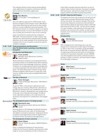 The end goal will be to have several working Block-
chain applications for logistics and finance with the
goal to optimise the whole supply chain.
T-mining
Nico Wauters
Co-Founder, T-mining (Belgium)
Nico will address applications of Blockchain in the
domain of logistics and transport sector. With Block-
chain better data sharing and securing title transfer
without a strong middleman becomes possible. The
first solution focuses on container logistics to improve
the release process, to secure the handover of contai-
ners on deep sea terminals to the correct receiving
party. Currently this release process is based on
PIN codes. The found solution is safer, simpler, and
requires less administration and generates valuable
data that can be made available to all entitled parties
involved in the micro-ecosystem around one specific
container transport.
11.30 - 12.30 Panel presentations and discussions:
How The Netherlands is growing a local Blockchain
Ecosystem
Introduction (and Moderator)
Frans van Ette
Manager, Dutch Blockchain Coalition
(Netherlands)
Many exploratory initiatives surrounding blockchain
are being realised in the Netherlands within industry,
the government and knowledge institutions. Several
initiatives are already approaching the prototype pha-
se and are expected to be operational within several
years. The Dutch Blockchain Coalition brings these
initiatives together with the aim to create the condi-
tions for reliable and socially acceptable Blockchain
applications.
The Role of Research
Pieter Verhagen
Program Manager Blockchain, TNO (Nether-
lands)
As part of TNO’s commitment to Blockchain tech-
nology, they are creating a Blockchain Laboratory to
provide the infrastructure and coordination over all
Blockchain research, development and collaborations
in the ever more important technology. The Block-
chain Laboratory provides a one-stop-shop for all
questions and requests for collaboration and engage-
ment.
The development power of strategic groups
Nanning de Jong
Managing Consultant, Berenschot (Nether-
lands)
Nanning works in the Strategy, Funding & Innovation
group of Berenschot and is part of the blockchain
and additive manufacturing teams. Helping the Dutch
companies and organisations with the digital trans-
formation of their (manufacturing) organisation.
The development of smart contracts
Olivier Rikken
Director Digital Disruption, AXVECO (Nether-
lands)
Oliver is leading the designing of new business
models for the financial industry, working with a wide
range of insurers and banks on how to innovate in a
Smart Valor provides startups with direct access to
capital, helps investors discover new ways to engage
with businesses, and works to shape the future of
capital markets and token funding instruments.
10.30 - 12.30 ICO 2017: Meet the ICO Projects
Throughout the three-day conference we will give the
stage to some pioneering blockchain projects from
all over the world. The common thread is that all the
presenting companies and persons have decided to
raise working capital by launching a token crowd sale
(also know as an ICO or ITO). The aim of this session
is to gain a deeper understanding of what type of ap-
plications are coming on the market, as well as give
investors more information about crypto investment
opportunities.
Introduced by:
Nils Veenstra
Director, BECON (Ireland)
With a background in technology start-ups and
foreign direct investment on both sides of the Atlan-
tic, Nils is one of the co-founders of the worldwide
Blockchain Ecosystem Network (BECON). In addition
to organizing conferences and events on blockchain
solutions for the private and public sectors, BECON
runs the CryptoEconomy events centered around in-
vesting in crypto-currencies, and new finance models
for technology companies.
Modex
Mihai Ivascu
CEO, Modex (United Kingdom)
ModulTrade
Evgeny Kaplin
Co-Founder and CEO, ModulTrade (Russia)
YOVO
Richard Skaife
Co-Founder and CEO (United Kingdom)
Celsius
Alex Mashinsky
Founder and CEO, Celsius Network (USA)
BlockEx
Adam Leonard
CEO, BlockEx (United Kingdom)
KickCity
Gideon Nweze
Founder and CEO, KickCity (Russia)
 