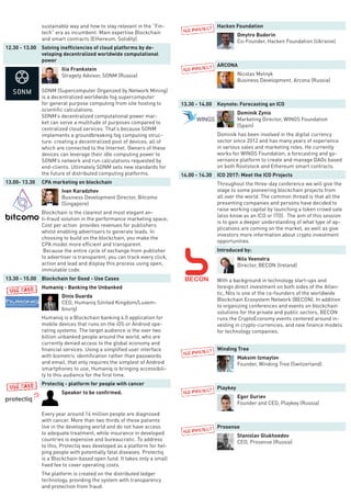 sustainable way and how to stay relevant in the “Fin-
tech” era as incumbent. Main expertise Blockchain
and smart contracts (Ethereum, Solidity).
12.30 - 13.00 Solving inefficiencies of cloud platforms by de-
veloping decentralized worldwide computational
power
Ilia Frankstein
Stragety Advisor, SONM (Russia)
SONM (Supercomputer Organized by Network Mining)
is a decentralized worldwide fog supercomputer
for general purpose computing from site hosting to
scientific calculations.
SONM’s decentralized computational power mar-
ket can serve a multitude of purposes compared to
centralized cloud services. That’s because SONM
implements a groundbreaking fog computing struc-
ture: creating a decentralized pool of devices, all of
which are connected to the Internet. Owners of these
devices can leverage their idle computing power to
SONM’s network and run calculations requested by
end-clients. Ultimately SONM sets new standards for
the future of distributed computing platforms.
13.00- 13.30 CPA marketing on blockchain
Ivan Karadzhov
Business Development Director, Bitcomo
(Singapore)
Blockchain is the clearest and most elegant an-
ti-fraud solution in the performance marketing space;
Cost per action provides revenues for publishers
whilst enabling advertisers to generate leads. In
choosing to build on the blockchain, you make the
CPA model more efficient and transparent.
Because the entire cycle of exchange from publisher
to advertiser is transparent, you can track every click,
action and lead and display this process using open,
immutable code.
13.30 - 15.00 Blockchain for Good - Use Cases
Humaniq - Banking the Unbanked
Dinis Guarda
CEO, Humaniq (United Kingdom/Luxem-
bourg)
Humaniq is a Blockchain banking 4.0 application for
mobile devices that runs on the iOS or Android ope-
rating systems. The target audience is the over two
billion unbanked people around the world, who are
currently denied access to the global economy and
financial services. Using a simplified user interface
with biometric identification rather than passwords
and email, that only requires the simplest of Android
smartphones to use, Humaniq is bringing accessibili-
ty to this audience for the first time.
Protectiq - platform for people with cancer
Speaker to be confirmed.
Every year around 14 million people are diagnosed
with cancer. More than two thirds of these patients
live in the developing world and do not have access
to adequate treatment, while insurance in developed
countries is expensive and bureaucratic. To address
to this, Protectiq was developed as a platform for hel-
ping people with potentially fatal diseases. Protectiq
is a Blockchain-based open fund. It takes only a small
fixed fee to cover operating costs.
The platform is created on the distributed ledger
technology, providing the system with transparency
and protection from fraud.
Hacken Foundation
Dmytro Budorin
Co-Founder, Hacken Foundation (Ukraine)
ARCONA
Nicolas Melnyk
Business Development, Arcona (Russia)
13.30 - 14.00 Keynote: Forecasting an ICO
Dominik Zynis
Marketing Director, WINGS Foundation
(Spain)
Dominik has been involved in the digital currency
sector since 2012 and has many years of experience
in various sales and marketing roles. He currently
works for WINGS Foundation, a forecasting and go-
vernance platform to create and manage DAOs based
on both Rootstock and Ethereum smart contracts.
14.00 - 14.30 ICO 2017: Meet the ICO Projects
Throughout the three-day conference we will give the
stage to some pioneering blockchain projects from
all over the world. The common thread is that all the
presenting companies and persons have decided to
raise working capital by launching a token crowd sale
(also know as an ICO or ITO). The aim of this session
is to gain a deeper understanding of what type of ap-
plications are coming on the market, as well as give
investors more information about crypto investment
opportunities.
Introduced by:
Nils Veenstra
Director, BECON (Ireland)
With a background in technology start-ups and
foreign direct investment on both sides of the Atlan-
tic, Nils is one of the co-founders of the worldwide
Blockchain Ecosystem Network (BECON). In addition
to organizing conferences and events on blockchain
solutions for the private and public sectors, BECON
runs the CryptoEconomy events centered around in-
vesting in crypto-currencies, and new finance models
for technology companies.
Winding Tree
Maksim Izmaylov
Founder, Winding Tree (Switzerland)
Playkey
Egor Guriev
Founder and CEO, Playkey (Russia)
Prosense
Stanislav Glukhoedov
CEO, Prosense (Russia)
 