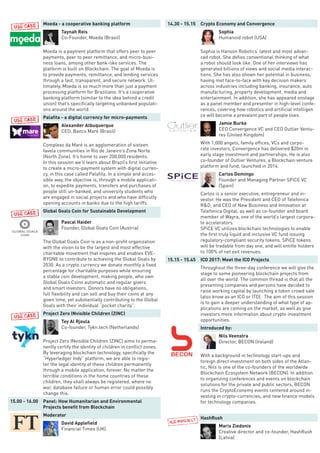 Moeda - a cooperative banking platform
Taynah Reis
Co-Founder, Moeda (Brasil)
Moeda is a payment platform that offers peer to peer
payments, peer to peer remittance, and micro-busi-
ness loans, among other bank-like services. The
platform is built on Blockchain. The goal of Moeda is
to provide payments, remittance, and lending services
through a fast, transparent, and secure network. Ul-
timately, Moeda is so much more than just a payment
processing platform for Brazilians. It’s a cooperative
banking platform (similar to the idea behind a credit
union) that’s specifically targeting unbanked populati-
ons around the world.
Palafita - a digital currency for micro-payments
Alexander Albuquerque
CEO, Banco Maré (Brasil)
Complexo da Maré is an agglomeration of sixteen
favela communities in Rio de Janeiro’s Zona Norte
(North Zone). It’s home to over 200,000 residents.
In this session we’ll learn about Brazil’s first initiative
to create a micro-payment system with digital curren-
cy, in this case called Palafita. In a simple and acces-
sible way, the objective is, through a mobile applicati-
on, to expedite payments, transfers and purchases of
people still un-banked, and university students who
are engaged in social projects and who have difficulty
opening accounts in banks due to the high tariffs.
Global Goals Coin for Sustainable Development
Pascal Haider
Founder, Global Goals Coin (Austria)
The Global Goals Coin is as a non-profit organization
with the vision to be the largest and most effective
charitable movement that inspires and enables EVE-
RYONE to contribute to achieving the Global Goals by
2030. As a crypto currency we donate monthly a fixed
percentage for charitable purposes while ensuring
a stable coin development, making people, who own
Global Goals Coins automatic and regular givers
and smart investors. Donors have no obligations,
full flexibility and can sell and buy their coins at any
given time, yet substantially contributing to the Global
Goals with their individual “pocket charity”.
Project Zero INvisible Children (ZINC)
Tey Al Rjoula
Co-founder, Tykn.tech (Netherlands)
Project Zero INvisible Children (ZINC) aims to perma-
nently certify the identity of children in conflict zones.
By leveraging blockchain technology, specifically the
“Hyperledger Indy” platform, we are able to regis-
ter the legal identity of these children permanently
through a mobile application, forever. No matter the
terrible conditions in the home countries of these
children, they shall always be registered, where no
war, database failure or human error could possibly
change this.
15.00 - 16.00 Panel: How Humanitarian and Environmental
Projects benefit from Blockchain
Moderator
David Applefield
Financial Times (UK)
14.30 - 15.15 Crypto Economy and Convergence
Sophia
Humanoid robot (USA)
Sophia is Hanson Robotics’ latest and most advan-
ced robot. She defies conventional thinking of what
a robot should look like. One of her interviews has
generated billions of views and social media interac-
tions. She has also shown her potential in business,
having met face-to-face with key decision makers
across industries including banking, insurance, auto
manufacturing, property development, media and
entertainment. In addition, she has appeared onstage
as a panel member and presenter in high-level confe-
rences, covering how robotics and artificial intelligen
ce will become a prevalent part of people lives.
Jamie Burke
CEO Convergence VC and CEO Outlier Ventu-
res (United Kingdom)
With 1,000 angels, family offices, VCs and corpo-
rate investors, Convergence has delivered $20m in
early stage investment and partnerships. He is also
co-founder of Outlier Ventures, a Blockchain venture
platform and fund, launched in 2014.
Carlos Domingo
Founder and Managing Partner SPiCE VC
(Spain)
Carlos is a senior executive, entrepreneur and in-
vestor. He was the President and CEO of Telefonica
R&D, and CEO of New Business and Innovation at
Telefonica Digital, as well as co-founder and board
member of Wayra, one of the world’s largest corpora-
te accelerators.
SPiCE VC utilizes blockchain technologies to enable
the first truly liquid and inclusive VC fund issuing
regulatory-compliant security tokens. SPiCE tokens
will be tradable from day one, and will entitle holders
to 100% of net exit revenues.
15.15 - 15.45 ICO 2017: Meet the ICO Projects
Throughout the three-day conference we will give the
stage to some pioneering blockchain projects from
all over the world. The common thread is that all the
presenting companies and persons have decided to
raise working capital by launching a token crowd sale
(also know as an ICO or ITO). The aim of this session
is to gain a deeper understanding of what type of ap-
plications are coming on the market, as well as give
investors more information about crypto investment
opportunities.
Introduced by:
Nils Veenstra
Director, BECON (Ireland)
With a background in technology start-ups and
foreign direct investment on both sides of the Atlan-
tic, Nils is one of the co-founders of the worldwide
Blockchain Ecosystem Network (BECON). In addition
to organizing conferences and events on blockchain
solutions for the private and public sectors, BECON
runs the CryptoEconomy events centered around in-
vesting in crypto-currencies, and new finance models
for technology companies.
HashRush
Maris Ziedonis
Creative director and co-founder, HashRush
(Latvia)
 