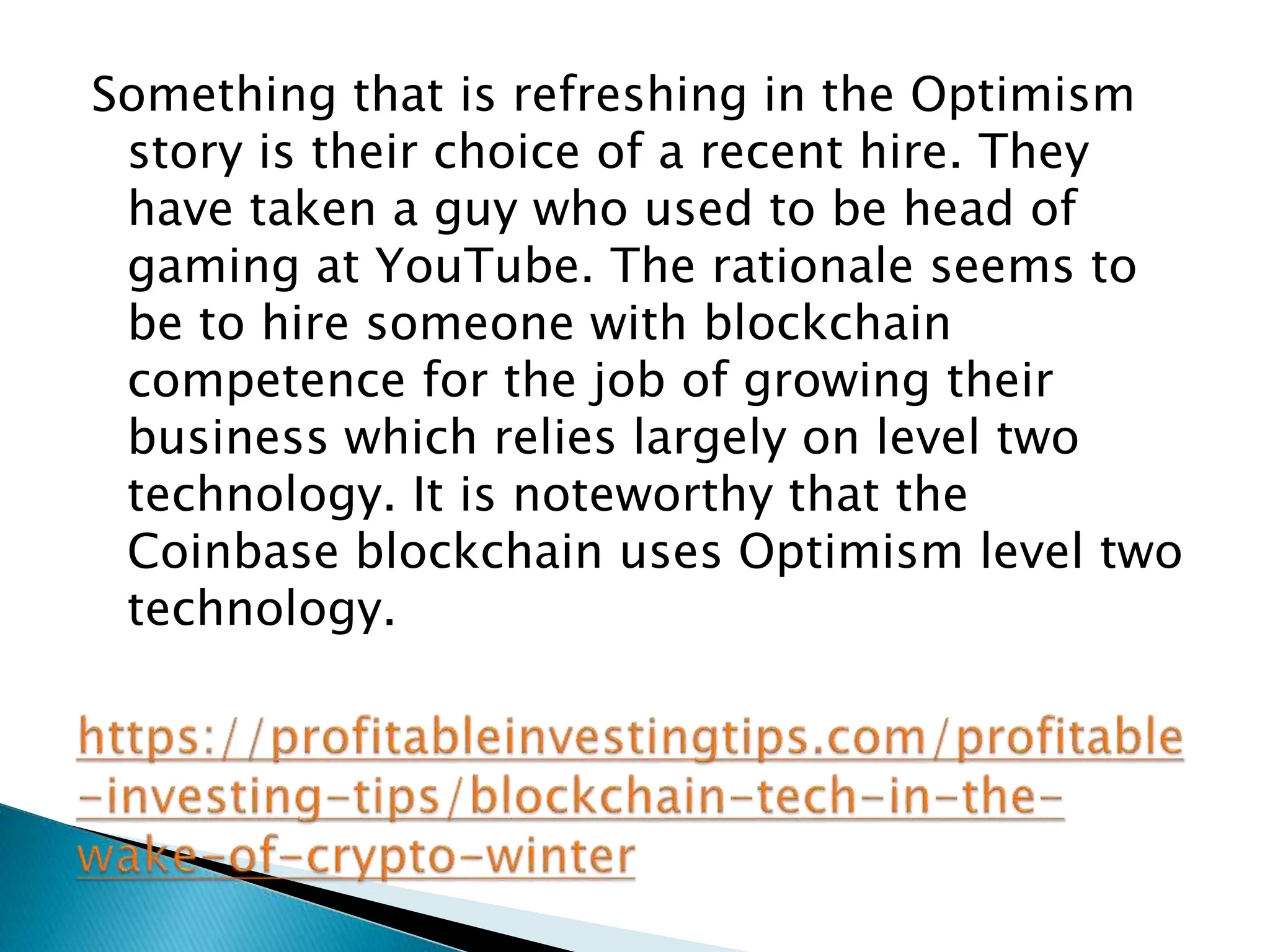 Something that is refreshing in the Optimism
story is their choice of a recent hire. They
have taken a guy who used to be head of
gaming at YouTube. The rationale seems to
be to hire someone with blockchain
competence for the job of growing their
business which relies largely on level two
technology. It is noteworthy that the
Coinbase blockchain uses Optimism level two
technology.
 