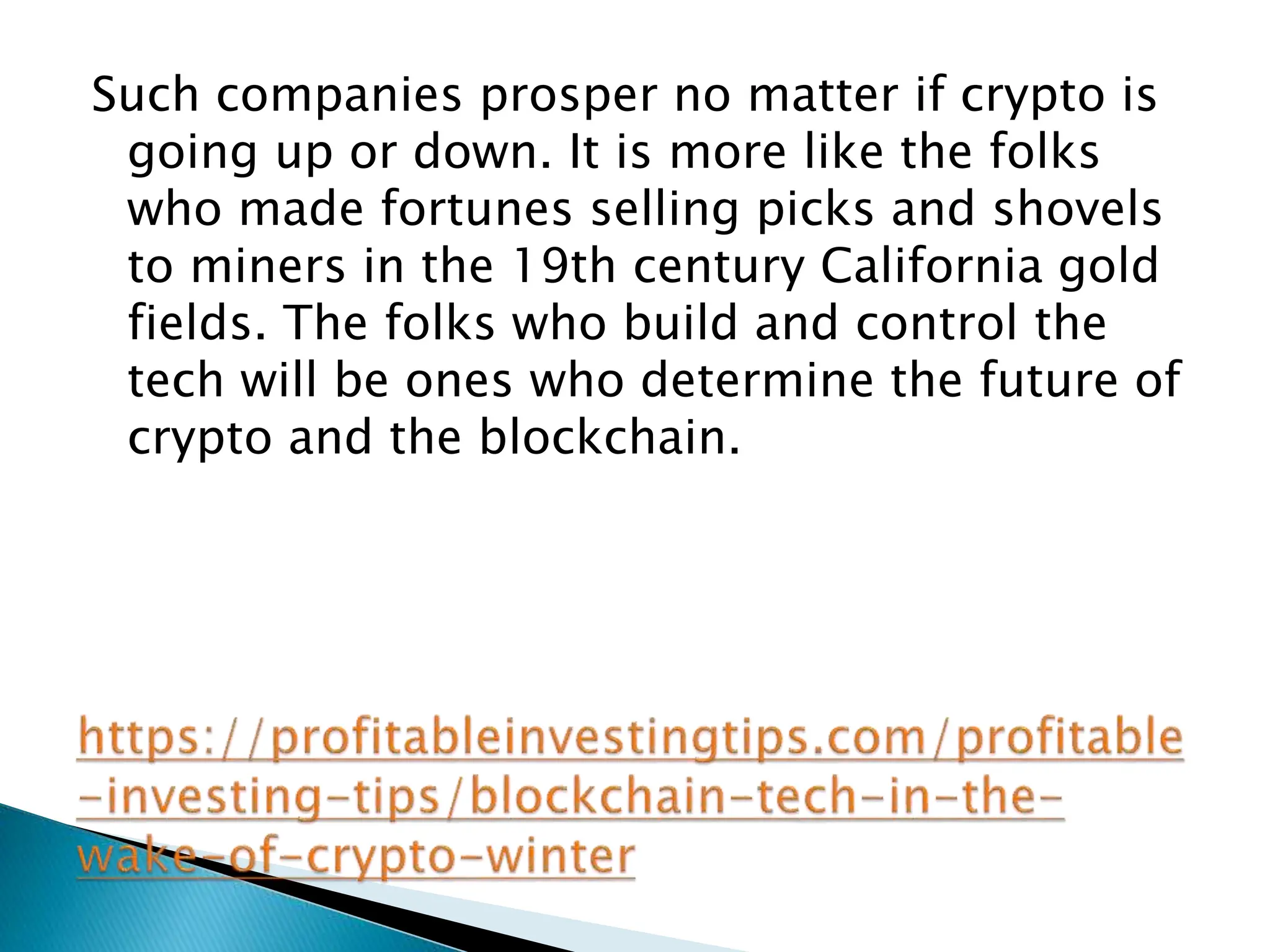 Such companies prosper no matter if crypto is
going up or down. It is more like the folks
who made fortunes selling picks and shovels
to miners in the 19th century California gold
fields. The folks who build and control the
tech will be ones who determine the future of
crypto and the blockchain.
 