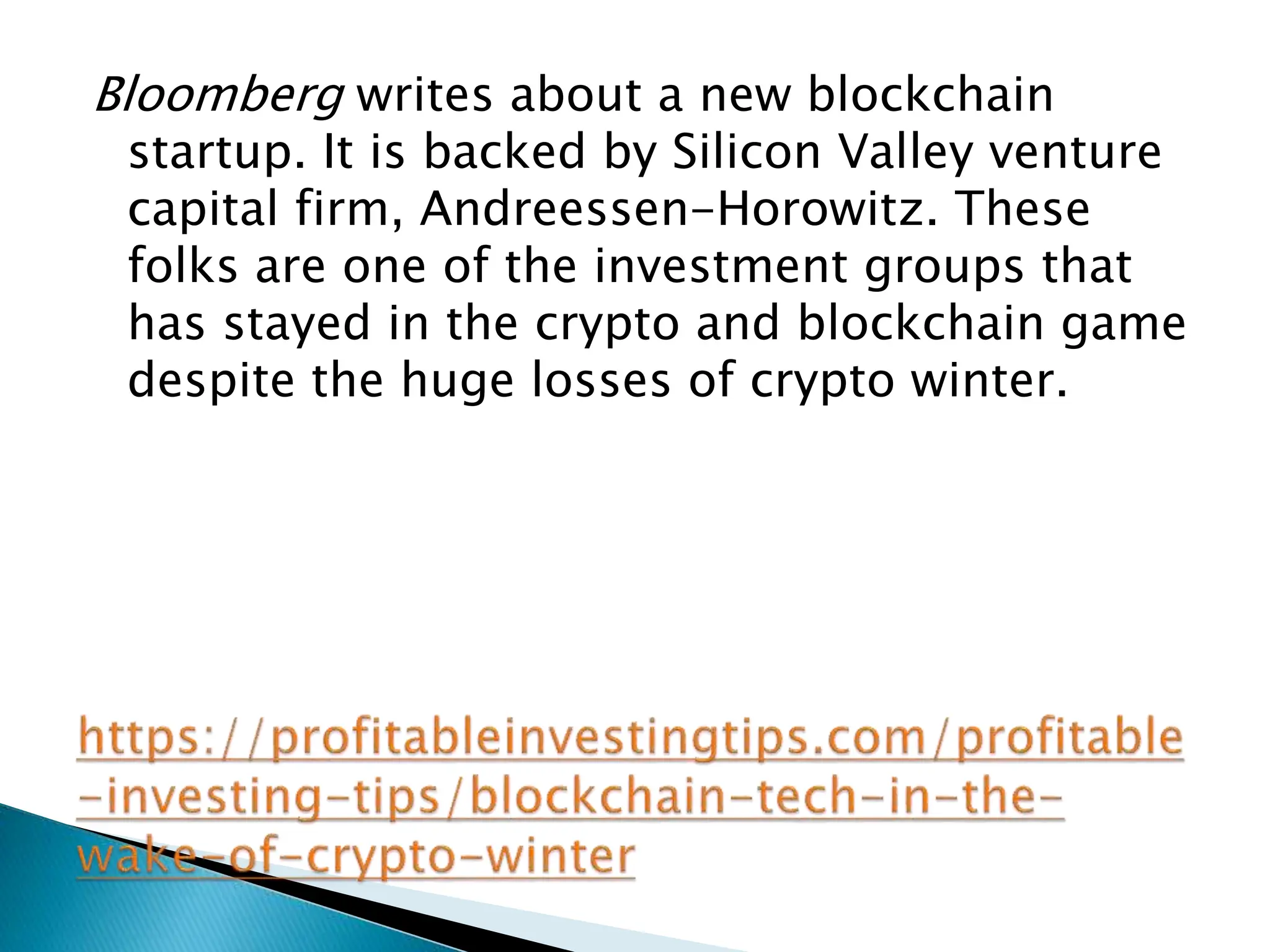 Bloomberg writes about a new blockchain
startup. It is backed by Silicon Valley venture
capital firm, Andreessen-Horowitz. These
folks are one of the investment groups that
has stayed in the crypto and blockchain game
despite the huge losses of crypto winter.
 