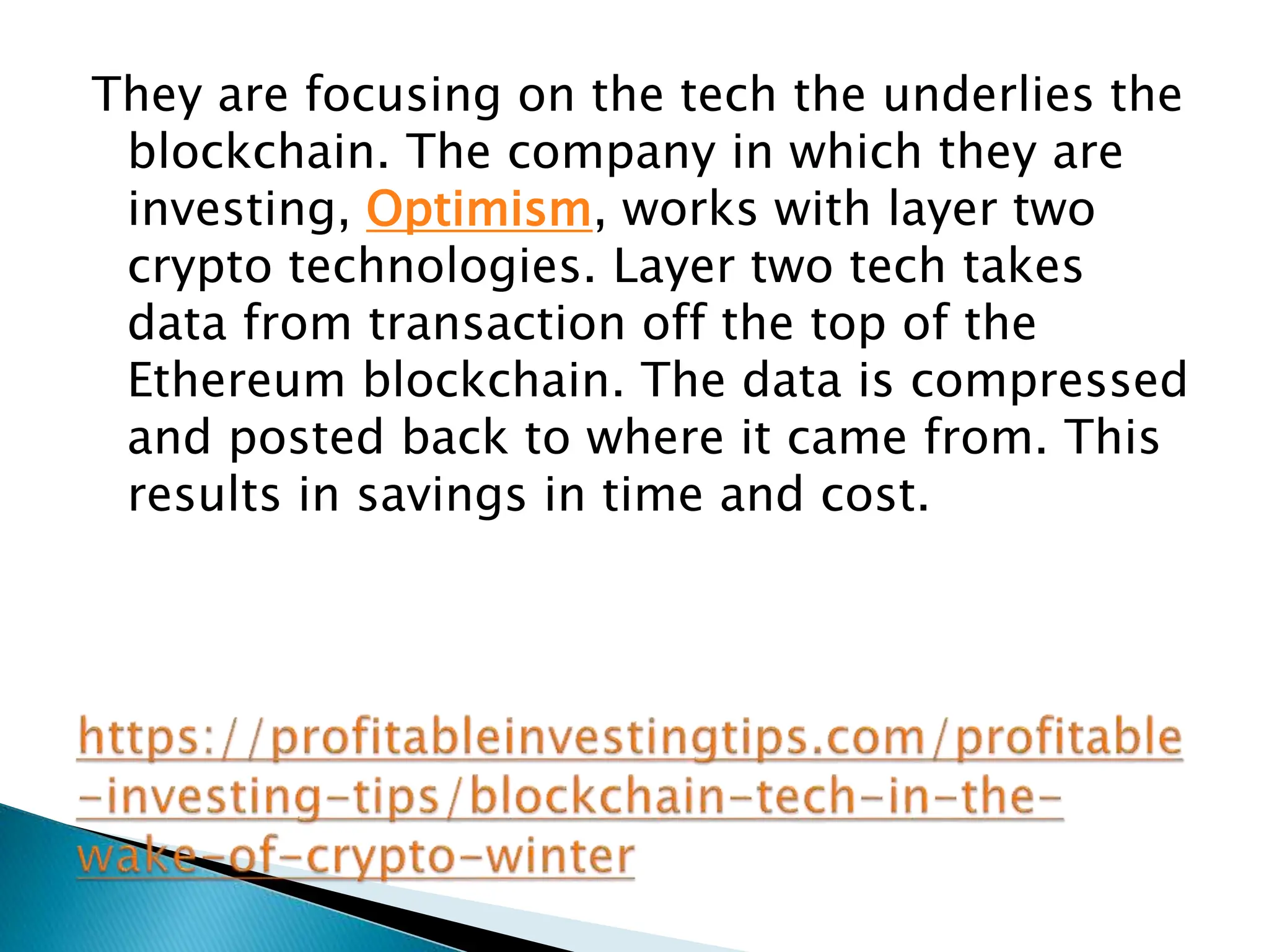 They are focusing on the tech the underlies the
blockchain. The company in which they are
investing, Optimism, works with layer two
crypto technologies. Layer two tech takes
data from transaction off the top of the
Ethereum blockchain. The data is compressed
and posted back to where it came from. This
results in savings in time and cost.
 