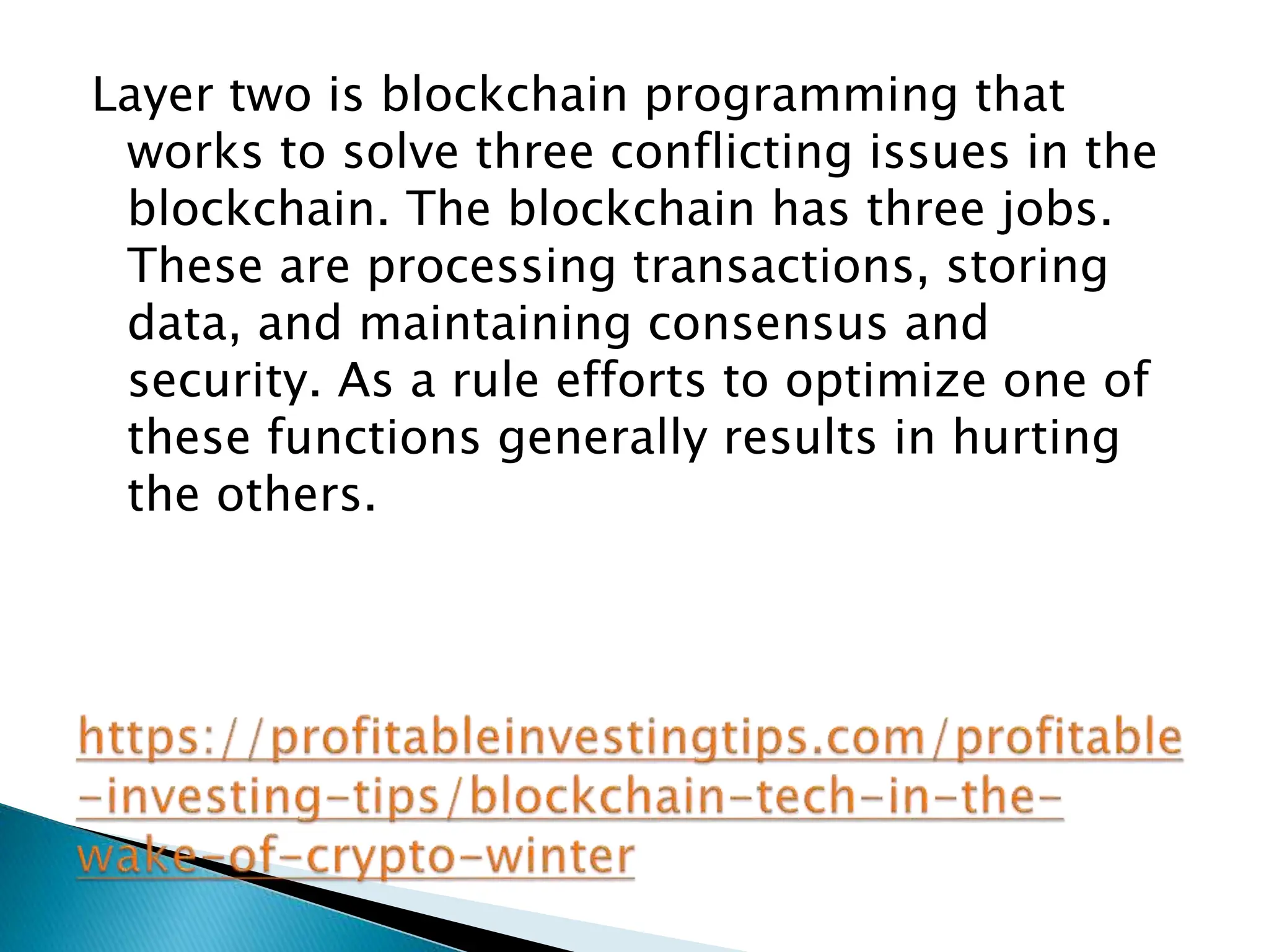 Layer two is blockchain programming that
works to solve three conflicting issues in the
blockchain. The blockchain has three jobs.
These are processing transactions, storing
data, and maintaining consensus and
security. As a rule efforts to optimize one of
these functions generally results in hurting
the others.
 