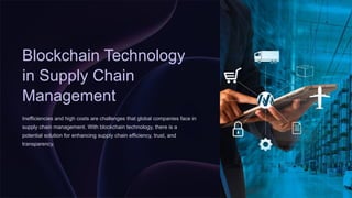 Blockchain Technology
in Supply Chain
Management
Inefficiencies and high costs are challenges that global companies face in
supply chain management. With blockchain technology, there is a
potential solution for enhancing supply chain efficiency, trust, and
transparency.
 