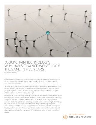 BLOCKCHAIN TECHNOLOGY:
WHY LAW & FINANCE WON’T LOOK
THE SAME IN FIVE YEARS
By Josias N. Dewey
Distributed ledger technology — more commonly known as blockchain technology — is
moving from theory and white papers to the prototyping stage, and in limited cases,
real-world implementation.
This transition from discussion to implementation is occurring at a much faster pace than
most expected — including this author. Its adoption is being driven in large part by the
prospect of greater efficiency and cost savings, which at scale can potentially be game-
changing for several industries, including legal.
Beyond just its value proposition, however, the blockchain development community has grown
from largely a collection of hobbyists and academics to some of the world’s largest technology
companies, including IBM®,Microsoft® and Intel — all of whom are devoting significant
resources to advancing blockchain technology. In addition to those developing the technology,
the list of industry players deeply committed to adopting the technology has grown
exponentially over the last couple of years, and now includes Banco Santander, Barclays and
Nasdaq, just to name a few. This synergy of development resources and innovative financial
giants has created the perfect environment for blockchain to reach mainstream use rather
quickly.
 