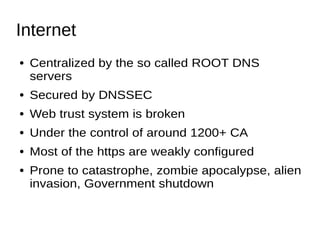 Internet
● Centralized by the so called ROOT DNS
servers
● Secured by DNSSEC
● Web trust system is broken
● Under the control of around 1200+ CA
● Most of the https are weakly configured
● Prone to catastrophe, zombie apocalypse, alien
invasion, Government shutdown
 