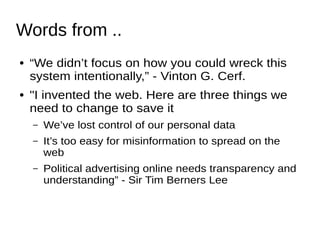 Words from ..
● “We didn’t focus on how you could wreck this
system intentionally,” - Vinton G. Cerf.
● "I invented the web. Here are three things we
need to change to save it
– We’ve lost control of our personal data
– It’s too easy for misinformation to spread on the
web
– Political advertising online needs transparency and
understanding” - Sir Tim Berners Lee
 
