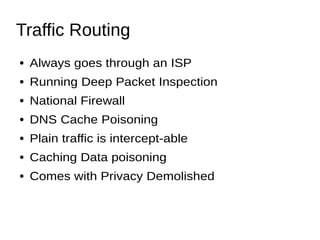 Traffic Routing
● Always goes through an ISP
● Running Deep Packet Inspection
● National Firewall
● DNS Cache Poisoning
● Plain traffic is intercept-able
● Caching Data poisoning
● Comes with Privacy Demolished
 