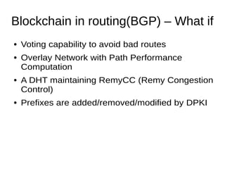 Blockchain in routing(BGP) – What if
● Voting capability to avoid bad routes
● Overlay Network with Path Performance
Computation
● A DHT maintaining RemyCC (Remy Congestion
Control)
● Prefixes are added/removed/modified by DPKI
 