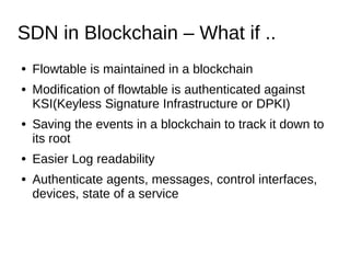 SDN in Blockchain – What if ..
● Flowtable is maintained in a blockchain
● Modification of flowtable is authenticated against
KSI(Keyless Signature Infrastructure or DPKI)
● Saving the events in a blockchain to track it down to
its root
● Easier Log readability
● Authenticate agents, messages, control interfaces,
devices, state of a service
 