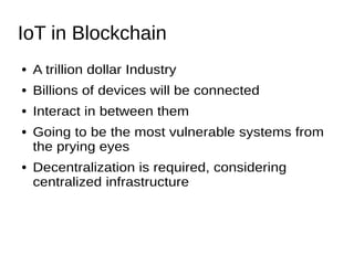 IoT in Blockchain
● A trillion dollar Industry
● Billions of devices will be connected
● Interact in between them
● Going to be the most vulnerable systems from
the prying eyes
● Decentralization is required, considering
centralized infrastructure
 