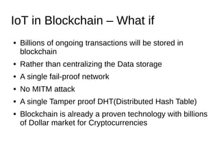 IoT in Blockchain – What if
● Billions of ongoing transactions will be stored in
blockchain
● Rather than centralizing the Data storage
● A single fail-proof network
● No MITM attack
● A single Tamper proof DHT(Distributed Hash Table)
● Blockchain is already a proven technology with billions
of Dollar market for Cryptocurrencies
 
