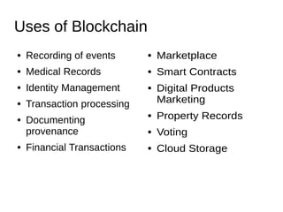 Uses of Blockchain
● Recording of events
● Medical Records
● Identity Management
● Transaction processing
● Documenting
provenance
● Financial Transactions
● Marketplace
● Smart Contracts
● Digital Products
Marketing
● Property Records
● Voting
● Cloud Storage
 