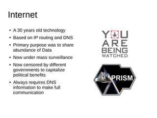 Internet
● A 30 years old technology
● Based on IP routing and DNS
● Primary purpose was to share
abundance of Data
● Now under mass surveillance
● Now censored by different
governments to capitalize
political benefits
● Always requires DNS
information to make full
communication
 