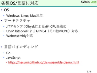 • OS
• Windows, Linux, Mac対応
• アーキテクチャ
• JITアセンブラXbyakによるx64 CPU最適化
• LLVM bitcodeによるARM64（その他のCPU）対応
• WebAssembly対応
• 言語バインディング
• Go
• JavaScript
• https://herumi.github.io/bls-wasm/bls-demo.html
各種OS/言語に対応
9 / 9
 