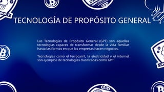 TECNOLOGÍA DE PROPÓSITO GENERAL
Las Tecnologías de Propósito General (GPT) son aquellas
tecnologías capaces de transformar desde la vida familiar
hasta las formas en que las empresas hacen negocios.
Tecnologías como el ferrocarril, la electricidad y el internet
son ejemplos de tecnologías clasificadas como GPT.
 